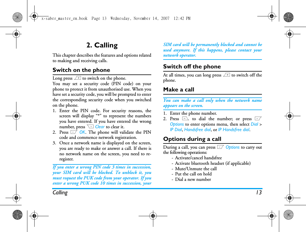 Calling 132. CallingThis chapter describes the features and options relatedto making and receiving calls.Switch on the phoneLong press ) to switch on the phone.You may set a security code (PIN code) on yourphone to protect it from unauthorised use. When youhave set a security code, you will be prompted to enterthe corresponding security code when you switchedon the phone. 1. Enter the PIN code. For security reasons, thescreen will display &ldquo;*&rdquo; to represent the numbersyou have entered. If you have entered the wrongnumber, press R Clear to clear it.2. Press L OK. The phone will validate the PINcode and commence network registration. 3. Once a network name is displayed on the screen,you are ready to make or answer a call. If there isno network name on the screen, you need to re-register. If you enter a wrong PIN code 3 times in succession,your SIM card will be blocked. To unblock it, youmust request the PUK code from your operator. If youenter a wrong PUK code 10 times in succession, yourSIM card will be permanently blocked and cannot beused anymore. If this happens, please contact yournetwork operator.Switch off the phoneAt all times, you can long press ) to switch off thephone.Make a callYou can make a call only when the network nameappears on the screen. 1. Enter the phone number.2. Press ( to dial the number; or press LOptions to enter options menu, then select Dial >IP Dial, Handsfree dial, or IP Handsfree dial.Options during a callDuring a call, you can press L Options to carry outthe following operations:- Activate/cancel handsfree- Activate bluetooth headset (if applicable)- Mute/Unmute the call- Put the call on hold- Dial a new numberx-saber_master_en.book  Page 13  Wednesday, November 14, 2007  12:42 PM
