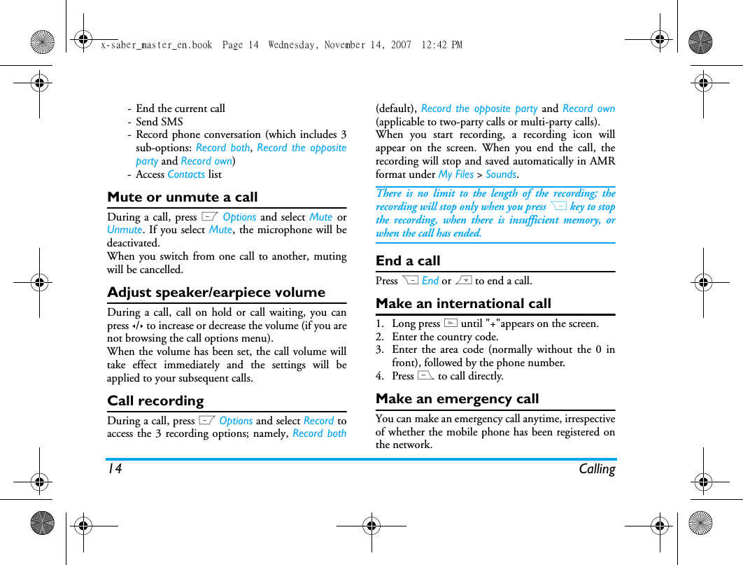14 Calling- End the current call-Send SMS- Record phone conversation (which includes 3sub-options: Record both, Record the oppositeparty and Record own)- Access Contacts listMute or unmute a callDuring a call, press L Options and select Mute orUnmute. If you select Mute, the microphone will bedeactivated.When you switch from one call to another, mutingwill be cancelled. Adjust speaker/earpiece volumeDuring a call, call on hold or call waiting, you canpress </> to increase or decrease the volume (if you arenot browsing the call options menu).When the volume has been set, the call volume willtake effect immediately and the settings will beapplied to your subsequent calls. Call recordingDuring a call, press L Options and select Record toaccess the 3 recording options; namely, Record both(default), Record the opposite party and Record own(applicable to two-party calls or multi-party calls).When you start recording, a recording icon willappear on the screen. When you end the call, therecording will stop and saved automatically in AMRformat under My Files > Sounds.There is no limit to the length of the recording; therecording will stop only when you press R key to stopthe recording, when there is insufficient memory, orwhen the call has ended. End a callPress R End or ) to end a call.Make an international call1. Long press 0 until "+"appears on the screen.2. Enter the country code.3. Enter the area code (normally without the 0 infront), followed by the phone number. 4. Press ( to call directly.Make an emergency callYou can make an emergency call anytime, irrespectiveof whether the mobile phone has been registered onthe network. x-saber_master_en.book  Page 14  Wednesday, November 14, 2007  12:42 PM