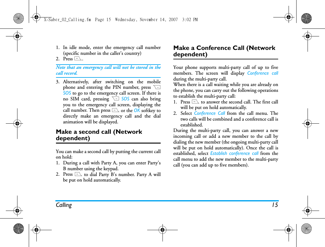 Calling 151. In idle mode, enter the emergency call number(specific number in the caller's country)2.  Press (.Note that an emergency call will not be stored in thecall record. 3. Alternatively, after switching on the mobilephone and entering the PIN number, press RSOS to go to the emergency call screen. If there isno SIM card, pressing R SOS can also bringyou to the emergency call screen, displaying thecall number. Then press ( or the OK softkey todirectly make an emergency call and the dialanimation will be displayed.Make a second call (Network dependent)You can make a second call by putting the current callon hold: 1. During a call with Party A, you can enter Party'sB number using the keypad. 2. Press ( to dial Party B's number. Party A willbe put on hold automatically. Make a Conference Call (Network dependent)Your phone supports multi-party call of up to fivemembers. The screen will display Conference callduring the multi-party call.When there is a call waiting while you are already onthe phone, you can carry out the following operationsto establish the multi-party call:1. Press ( to answer the second call. The first callwill be put on hold automatically. 2. Select Conference Call from the call menu. Thetwo calls will be combined and a conference call isestablished. During the multi-party call, you can answer a newincoming call or add a new member to the call bydialing the new member (the ongoing multi-party callwill be put on hold automatically). Once the call isestablished, select Establish conference call from thecall menu to add the new member to the multi-partycall (you can add up to five members).X-Saber_02_Calling.fm  Page 15  Wednesday, November 14, 2007  3:02 PM