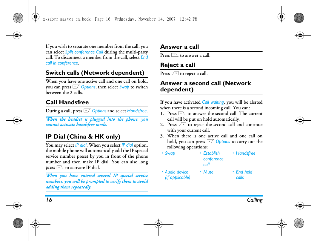 16 CallingIf you wish to separate one member from the call, youcan select Split conference Call during the multi-partycall. To disconnect a member from the call, select Endcall in conference.Switch calls (Network dependent)When you have one active call and one call on hold,you can press L Options, then select Swap to switchbetween the 2 calls. Call HandsfreeDuring a call, press L Options and select Handsfree.When the headset is plugged into the phone, youcannot activate handsfree mode.IP Dial (China &amp; HK only)You may select IP dial. When you select IP dial option,the mobile phone will automatically add the IP specialservice number preset by you in front of the phonenumber and then make IP dial. You can also longpress ( to activate IP dial.When you have entered several IP special servicenumbers, you will be prompted to verify them to avoidadding them repeatedly.Answer a callPress ( to answer a call.Reject a callPress ) to reject a call.Answer a second call (Network dependent) If you have activated Call waiting, you will be alertedwhen there is a second incoming call. You can: 1. Press ( to answer the second call. The currentcall will be put on hold automatically.2. Press ) to reject the second call and continuewith your current call.3. When there is one active call and one call onhold, you can press L Options to carry out thefollowing operations:&bull; Swap &bull; Establish conference call&bull; Handsfree&bull; Audio device (if applicable)&bull; Mute &bull; End held callsx-saber_master_en.book  Page 16  Wednesday, November 14, 2007  12:42 PM