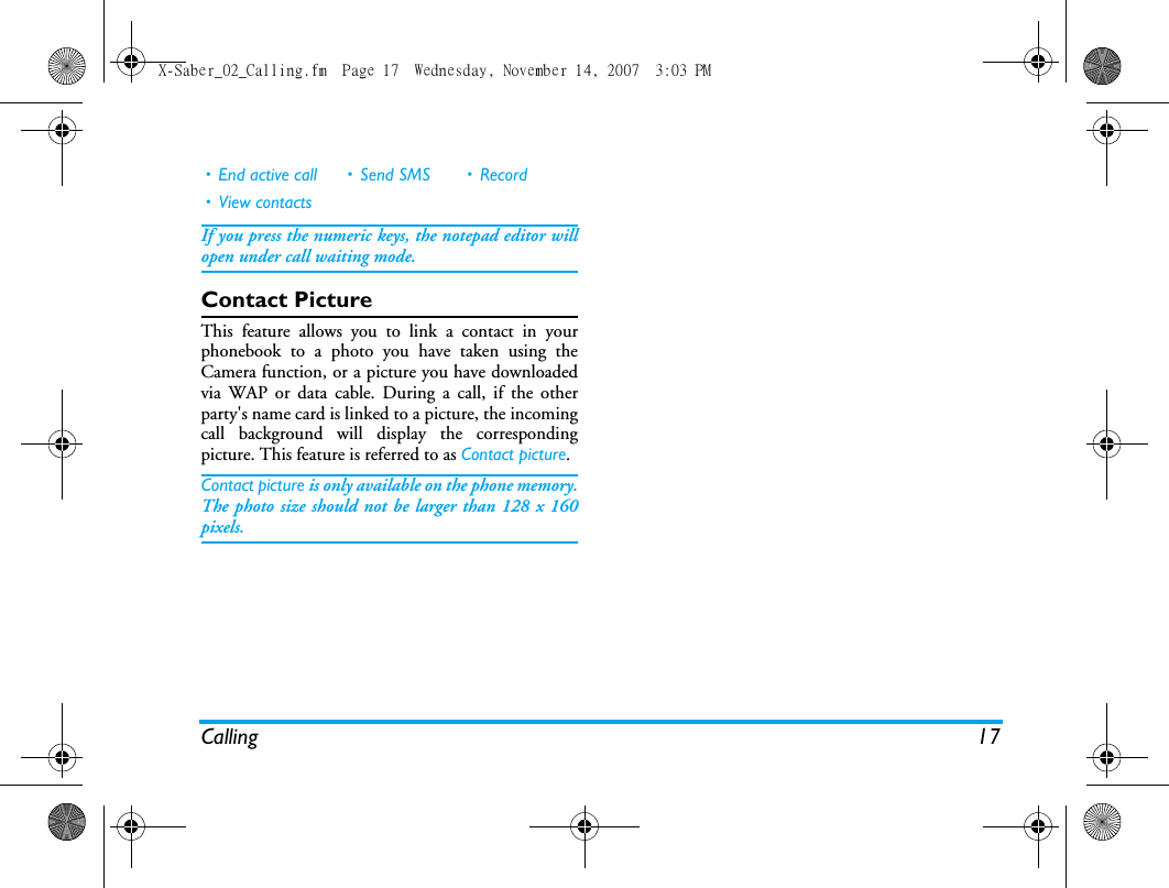 Calling 17If you press the numeric keys, the notepad editor willopen under call waiting mode. Contact PictureThis feature allows you to link a contact in yourphonebook to a photo you have taken using theCamera function, or a picture you have downloadedvia WAP or data cable. During a call, if the otherparty's name card is linked to a picture, the incomingcall background will display the correspondingpicture. This feature is referred to as Contact picture.Contact picture is only available on the phone memory.The photo size should not be larger than 128 x 160pixels.&bull; End active call &bull; Send SMS &bull; Record&bull; View contactsX-Saber_02_Calling.fm  Page 17  Wednesday, November 14, 2007  3:03 PM