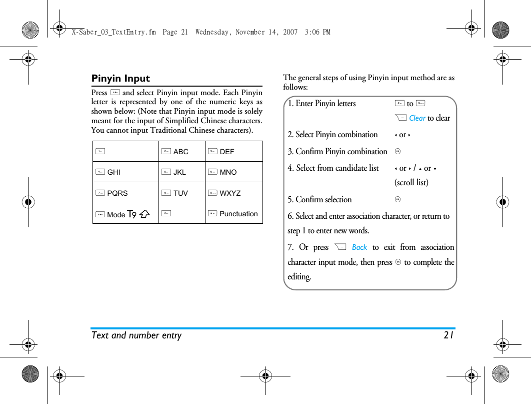 Text and number entry 21Pinyin InputPress * and select Pinyin input mode. Each Pinyinletter is represented by one of the numeric keys asshown below: (Note that Pinyin input mode is solelymeant for the input of Simplified Chinese characters.You cannot input Traditional Chinese characters).The general steps of using Pinyin input method are asfollows:12 ABC3 DEF4 GHI5 JKL6 MNO7 PQRS8 TUV9 WXYZ * Mode0# Punctuation1. Enter Pinyin letters2 to 9R Clear to clear2. Select Pinyin combination< or >3. Confirm Pinyin combination, 4. Select from candidate list< or > / + or - (scroll list)5. Confirm selection, 6. Select and enter association character, or return to step 1 to enter new words.7. Or press R Back to exit from associationcharacter input mode, then press , to complete theediting.X-Saber_03_TextEntry.fm  Page 21  Wednesday, November 14, 2007  3:06 PM