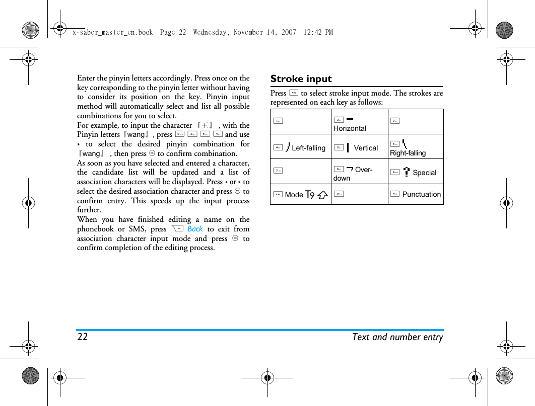 22 Text and number entryEnter the pinyin letters accordingly. Press once on thekey corresponding to the pinyin letter without havingto consider its position on the key. Pinyin inputmethod will automatically select and list all possiblecombinations for you to select. For example, to input the character 『王』 , with thePinyin letters『wang』, press 9 2 6 4 and use> to select the desired pinyin combination for『wang』, then press , to confirm combination. As soon as you have selected and entered a character,the candidate list will be updated and a list ofassociation characters will be displayed. Press < or > toselect the desired association character and press , toconfirm entry. This speeds up the input processfurther.When you have finished editing a name on thephonebook or SMS, press R Back  to exit fromassociation character input mode and press , toconfirm completion of the editing process. Stroke inputPress * to select stroke input mode. The strokes arerepresented on each key as follows: 12  Horizontal34  Left-falling5  Vertical6  Right-falling7 8  Over-down9  Special* Mode0 # Punctuationx-saber_master_en.book  Page 22  Wednesday, November 14, 2007  12:42 PM