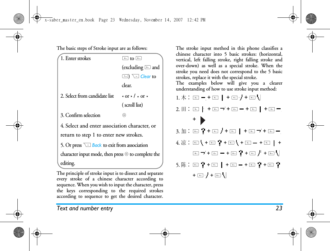 Text and number entry 23The basic steps of Stroke input are as follows:The principle of stroke input is to dissect and separateevery stroke of a chinese character according tosequence. When you wish to input the character, pressthe keys corresponding to the required strokesaccording to sequence to get the desired character.The stroke input method in this phone classifies achinese character into 5 basic strokes: (horizontal,vertical, left falling stroke, right falling stroke andover-down) as well as a special stroke. When thestroke you need does not correspond to the 5 basicstrokes, replace it with the special stroke. The examples below will give you a clearerunderstanding of how to use stroke input method:1.木∶2  + 5  + 4  + 6  2.田∶5  + 8  + 2  + 5  + 2  +   3.加∶9  + 4  + 5  + 8  + 2 4.凉∶6  + 9  + 6  + 2  + 5  + 8  + 2  + 9  + 4   + 6 5. 陈∶9  + 5  + 2  + 9  + 9  + 4  + 6  1. Enter strokes2 to 9 (excluding 3 and 7) R Clear to clear.2. Select from candidate list< or > / + or -( scroll list)3. Confirm selection,4. Select and enter association character, or return to step 1 to enter new strokes.5. Or press R Back to exit from association character input mode, then press , to complete the editing.x-saber_master_en.book  Page 23  Wednesday, November 14, 2007  12:42 PM