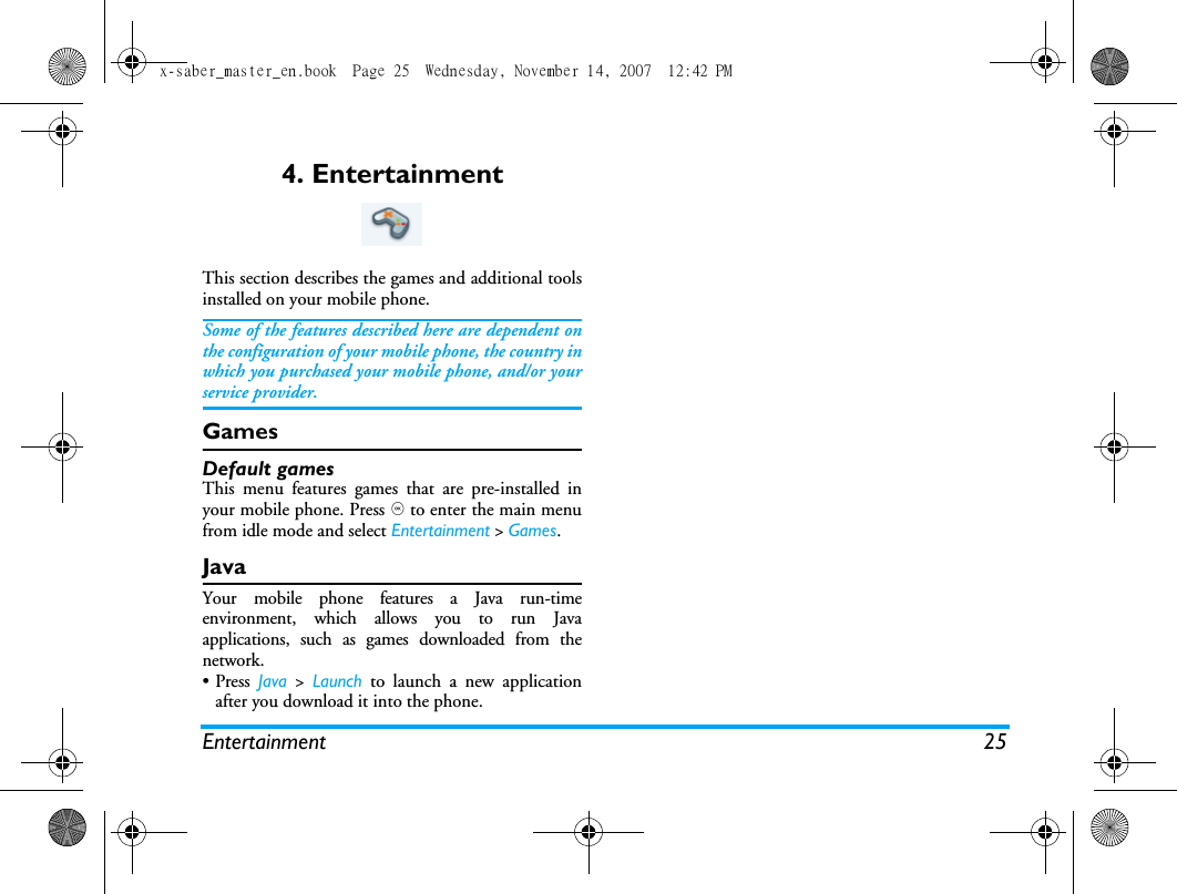 Entertainment 254. EntertainmentThis section describes the games and additional toolsinstalled on your mobile phone.Some of the features described here are dependent onthe configuration of your mobile phone, the country inwhich you purchased your mobile phone, and/or yourservice provider.GamesDefault gamesThis menu features games that are pre-installed inyour mobile phone. Press , to enter the main menufrom idle mode and select Entertainment > Games.Java Your mobile phone features a Java run-timeenvironment, which allows you to run Javaapplications, such as games downloaded from thenetwork. &bull; Press  Java > Launch to launch a new applicationafter you download it into the phone. x-saber_master_en.book  Page 25  Wednesday, November 14, 2007  12:42 PM