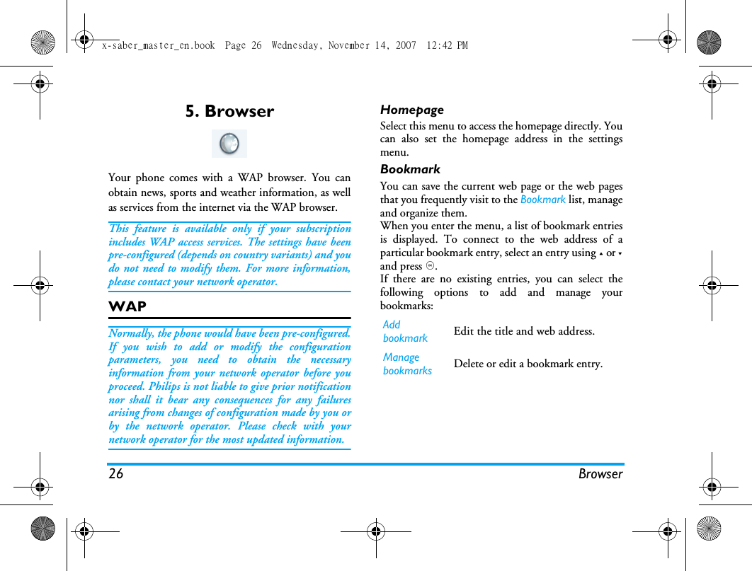 26 Browser5. BrowserYour phone comes with a WAP browser. You canobtain news, sports and weather information, as wellas services from the internet via the WAP browser. This feature is available only if your subscriptionincludes WAP access services. The settings have beenpre-configured (depends on country variants) and youdo not need to modify them. For more information,please contact your network operator. WAP Normally, the phone would have been pre-configured.If you wish to add or modify the configurationparameters, you need to obtain the necessaryinformation from your network operator before youproceed. Philips is not liable to give prior notificationnor shall it bear any consequences for any failuresarising from changes of configuration made by you orby the network operator. Please check with yournetwork operator for the most updated information.HomepageSelect this menu to access the homepage directly. Youcan also set the homepage address in the settingsmenu. BookmarkYou can save the current web page or the web pagesthat you frequently visit to the Bookmark list, manageand organize them. When you enter the menu, a list of bookmark entriesis displayed. To connect to the web address of aparticular bookmark entry, select an entry using + or -and press ,.If there are no existing entries, you can select thefollowing options to add and manage yourbookmarks:Add bookmark Edit the title and web address. Manage bookmarks Delete or edit a bookmark entry. x-saber_master_en.book  Page 26  Wednesday, November 14, 2007  12:42 PM