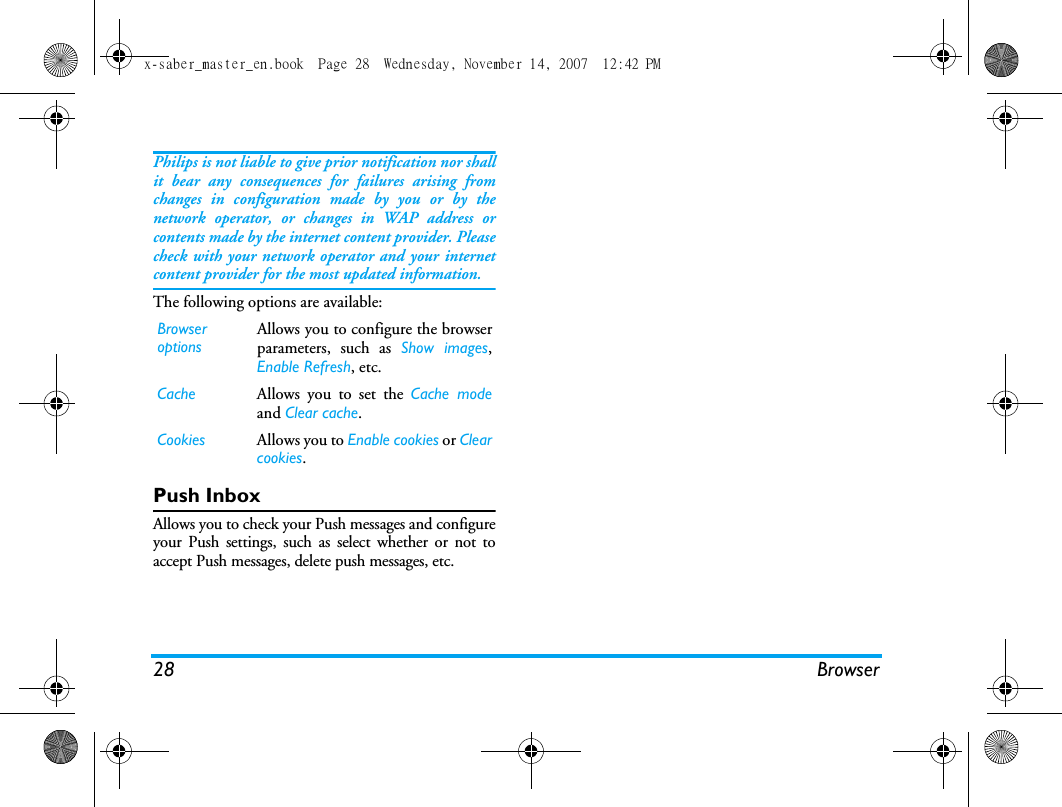 28 BrowserPhilips is not liable to give prior notification nor shallit bear any consequences for failures arising fromchanges in configuration made by you or by thenetwork operator, or changes in WAP address orcontents made by the internet content provider. Pleasecheck with your network operator and your internetcontent provider for the most updated information.The following options are available:Push InboxAllows you to check your Push messages and configureyour Push settings, such as select whether or not toaccept Push messages, delete push messages, etc. Browser optionsAllows you to configure the browserparameters, such as Show images,Enable Refresh, etc.Cache Allows you to set the Cache modeand Clear cache. Cookies Allows you to Enable cookies or Clearcookies. x-saber_master_en.book  Page 28  Wednesday, November 14, 2007  12:42 PM