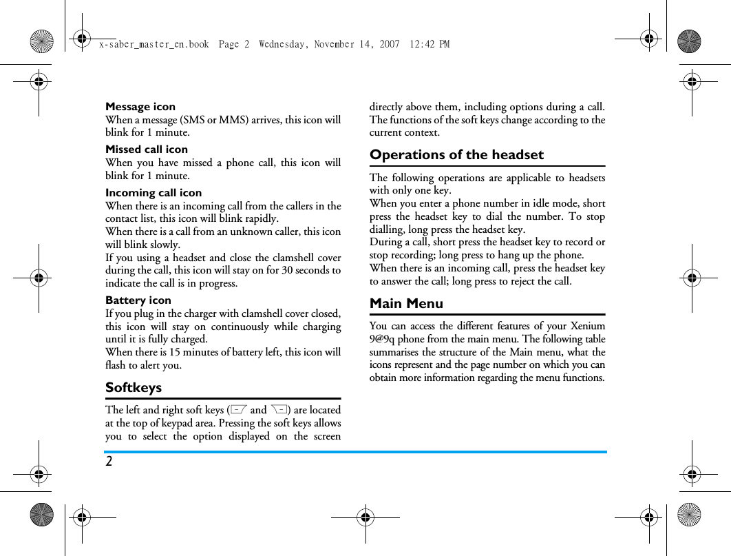 2Message iconWhen a message (SMS or MMS) arrives, this icon willblink for 1 minute.Missed call iconWhen you have missed a phone call, this icon willblink for 1 minute.Incoming call iconWhen there is an incoming call from the callers in thecontact list, this icon will blink rapidly.When there is a call from an unknown caller, this iconwill blink slowly.If you using a headset and close the clamshell coverduring the call, this icon will stay on for 30 seconds toindicate the call is in progress.Battery iconIf you plug in the charger with clamshell cover closed,this icon will stay on continuously while charginguntil it is fully charged.When there is 15 minutes of battery left, this icon willflash to alert you.SoftkeysThe left and right soft keys (L and R) are locatedat the top of keypad area. Pressing the soft keys allowsyou to select the option displayed on the screendirectly above them, including options during a call.The functions of the soft keys change according to thecurrent context. Operations of the headsetThe following operations are applicable to headsetswith only one key. When you enter a phone number in idle mode, shortpress the headset key to dial the number. To stopdialling, long press the headset key. During a call, short press the headset key to record orstop recording; long press to hang up the phone. When there is an incoming call, press the headset keyto answer the call; long press to reject the call. Main MenuYou can access the different features of your Xenium9@9q phone from the main menu. The following tablesummarises the structure of the Main menu, what theicons represent and the page number on which you canobtain more information regarding the menu functions.x-saber_master_en.book  Page 2  Wednesday, November 14, 2007  12:42 PM