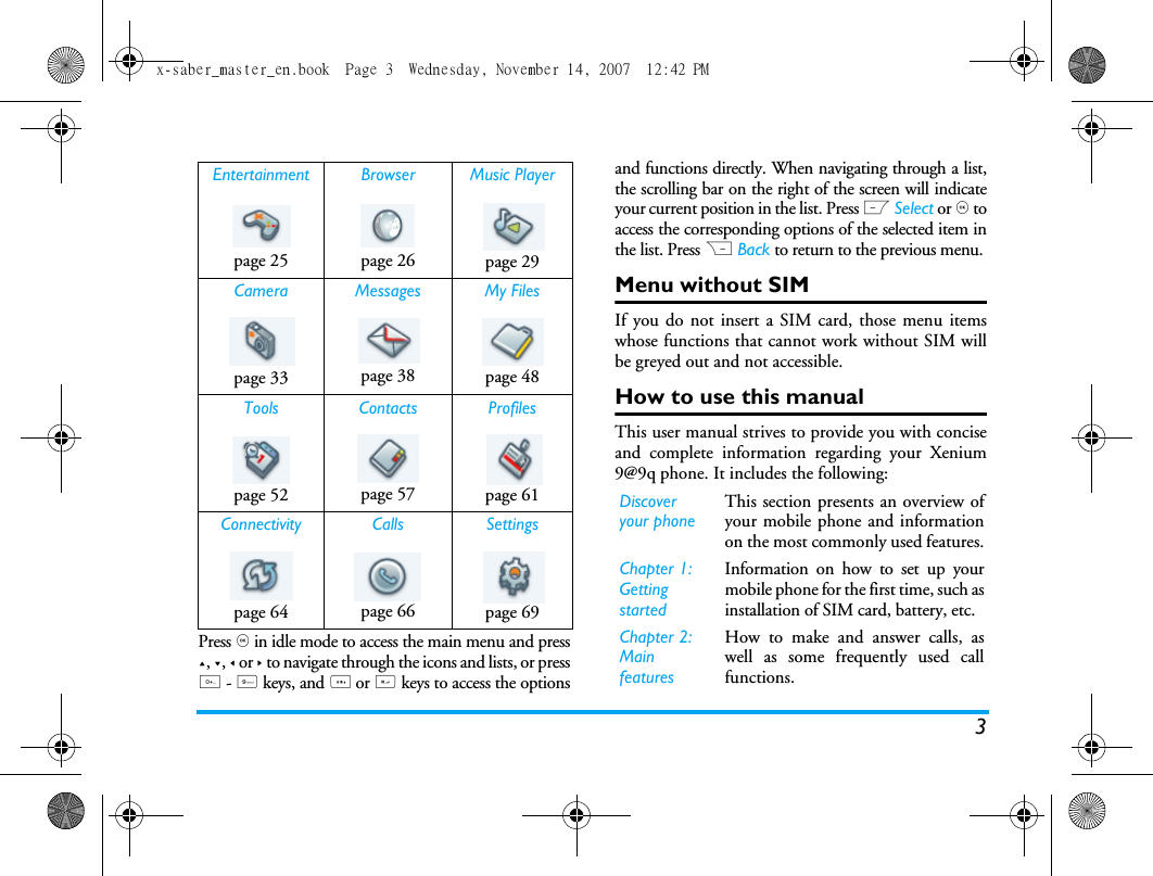 3Press , in idle mode to access the main menu and press+, -, < or > to navigate through the icons and lists, or press0 - 9 keys, and * or # keys to access the optionsand functions directly. When navigating through a list,the scrolling bar on the right of the screen will indicateyour current position in the list. Press L Select or , toaccess the corresponding options of the selected item inthe list. Press R Back to return to the previous menu. Menu without SIMIf you do not insert a SIM card, those menu itemswhose functions that cannot work without SIM willbe greyed out and not accessible.How to use this manualThis user manual strives to provide you with conciseand complete information regarding your Xenium9@9q phone. It includes the following:Entertainment Browser Music Playerpage 25 page 26 page 29Camera Messages My Filespage 33 page 38 page 48Tools Contacts Profilespage 52 page 57 page 61Connectivity Calls Settingspage 64 page 66 page 69Discover your phoneThis section presents an overview ofyour mobile phone and informationon the most commonly used features.Chapter 1: Getting startedInformation on how to set up yourmobile phone for the first time, such asinstallation of SIM card, battery, etc.Chapter 2: Main featuresHow to make and answer calls, aswell as some frequently used callfunctions. x-saber_master_en.book  Page 3  Wednesday, November 14, 2007  12:42 PM