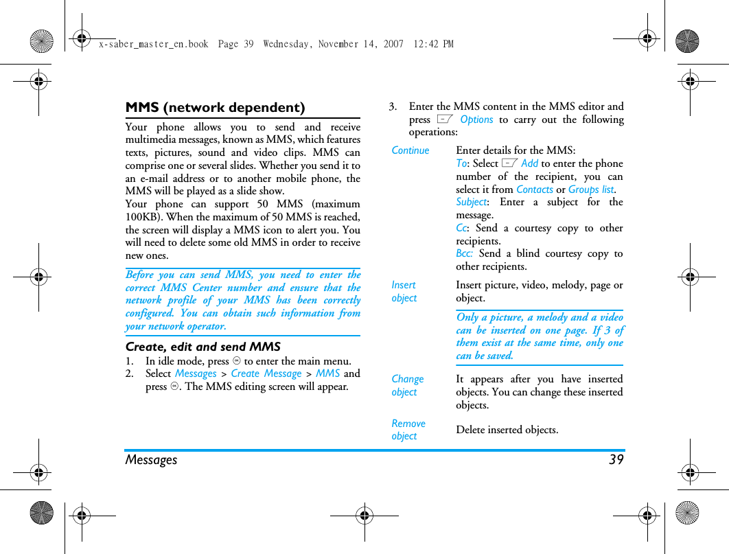 Messages 39MMS (network dependent)Your phone allows you to send and receivemultimedia messages, known as MMS, which featurestexts, pictures, sound and video clips. MMS cancomprise one or several slides. Whether you send it toan e-mail address or to another mobile phone, theMMS will be played as a slide show. Your phone can support 50 MMS (maximum100KB). When the maximum of 50 MMS is reached,the screen will display a MMS icon to alert you. Youwill need to delete some old MMS in order to receivenew ones.Before you can send MMS, you need to enter thecorrect MMS Center number and ensure that thenetwork profile of your MMS has been correctlyconfigured. You can obtain such information fromyour network operator. Create, edit and send MMS1. In idle mode, press , to enter the main menu.2. Select Messages > Create Message >  MMS andpress ,. The MMS editing screen will appear. 3. Enter the MMS content in the MMS editor andpress L Options to carry out the followingoperations: Continue Enter details for the MMS:To: Select L Add to enter the phonenumber of the recipient, you canselect it from Contacts or Groups list.Subject: Enter a subject for themessage.Cc: Send a courtesy copy to otherrecipients.Bcc:  Send a blind courtesy copy toother recipients.Insert objectInsert picture, video, melody, page orobject. Only a picture, a melody and a videocan be inserted on one page. If 3 ofthem exist at the same time, only onecan be saved.Change objectIt appears after you have insertedobjects. You can change these insertedobjects. Remove object Delete inserted objects.x-saber_master_en.book  Page 39  Wednesday, November 14, 2007  12:42 PM
