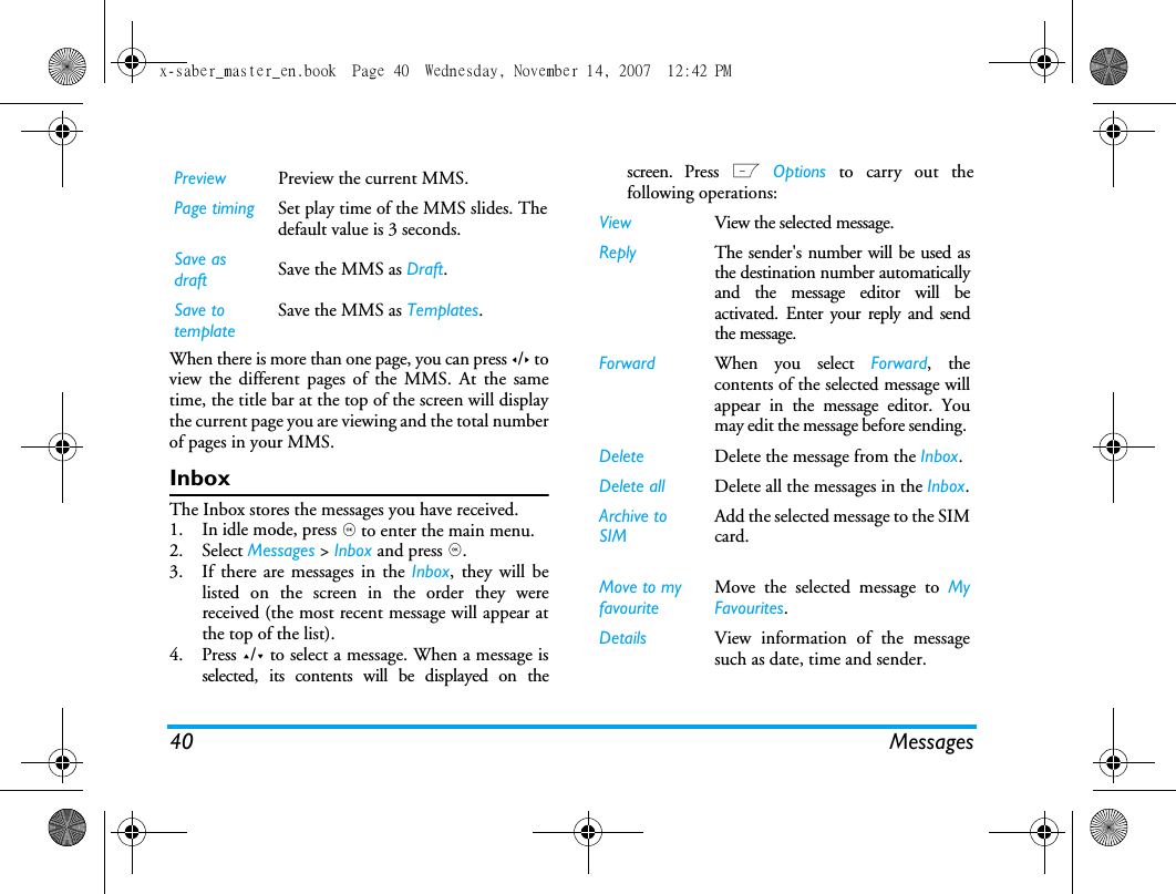 40 MessagesWhen there is more than one page, you can press </> toview the different pages of the MMS. At the sametime, the title bar at the top of the screen will displaythe current page you are viewing and the total numberof pages in your MMS. InboxThe Inbox stores the messages you have received. 1. In idle mode, press , to enter the main menu.2. Select Messages > Inbox and press ,.3. If there are messages in the Inbox, they will belisted on the screen in the order they werereceived (the most recent message will appear atthe top of the list).4. Press +/- to select a message. When a message isselected, its contents will be displayed on thescreen. Press L Options to carry out thefollowing operations:Preview Preview the current MMS.Page timing Set play time of the MMS slides. Thedefault value is 3 seconds.Save as draft Save the MMS as Draft.Save to templateSave the MMS as Templates.View View the selected message.Reply The sender's number will be used asthe destination number automaticallyand the message editor will beactivated. Enter your reply and sendthe message.Forward When you select Forward, thecontents of the selected message willappear in the message editor. Youmay edit the message before sending. Delete Delete the message from the Inbox.Delete all Delete all the messages in the Inbox.Archive to SIM Add the selected message to the SIMcard.Move to my favouriteMove the selected message to MyFavourites.Details View information of the messagesuch as date, time and sender.x-saber_master_en.book  Page 40  Wednesday, November 14, 2007  12:42 PM