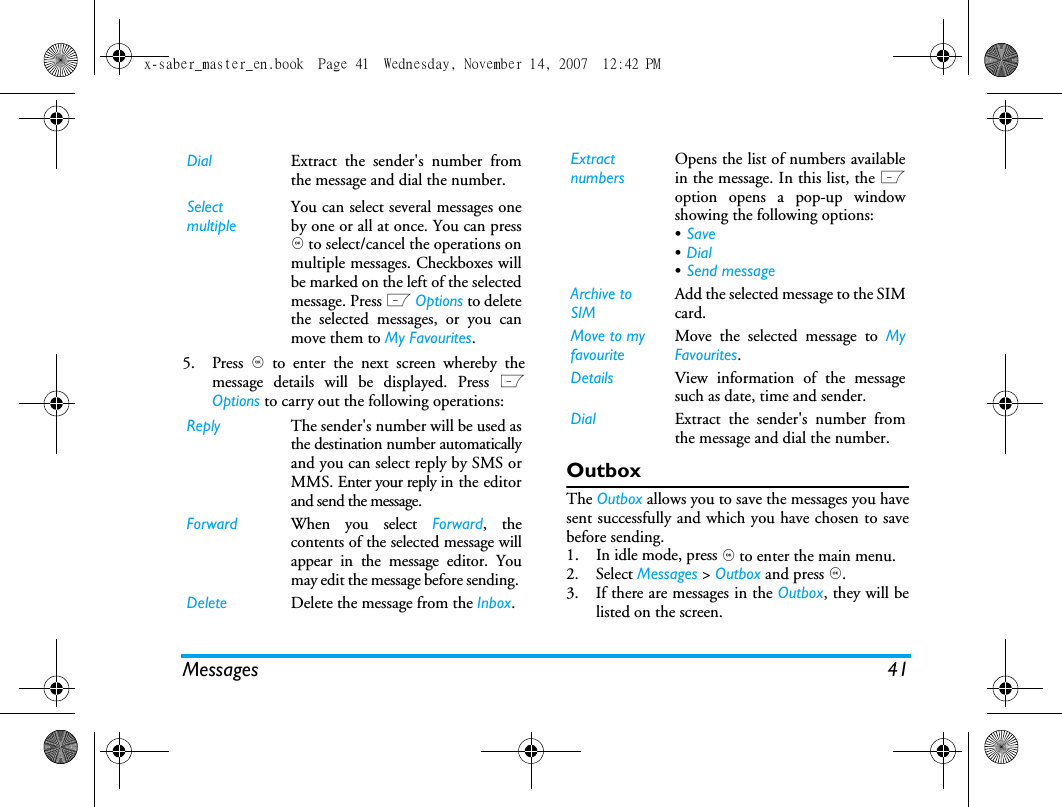 Messages 415. Press , to enter the next screen whereby themessage details will be displayed. Press LOptions to carry out the following operations:OutboxThe Outbox allows you to save the messages you havesent successfully and which you have chosen to savebefore sending. 1. In idle mode, press , to enter the main menu.2. Select Messages > Outbox and press ,.3. If there are messages in the Outbox, they will belisted on the screen. Dial Extract the sender's number fromthe message and dial the number.Select multipleYou can select several messages oneby one or all at once. You can press, to select/cancel the operations onmultiple messages. Checkboxes willbe marked on the left of the selectedmessage. Press L Options to deletethe selected messages, or you canmove them to My Favourites.Reply The sender's number will be used asthe destination number automaticallyand you can select reply by SMS orMMS. Enter your reply in the editorand send the message.Forward When you select Forward, thecontents of the selected message willappear in the message editor. Youmay edit the message before sending. Delete Delete the message from the Inbox.Extract numbersOpens the list of numbers availablein the message. In this list, the Loption opens a pop-up windowshowing the following options:&bull;Save &bull;Dial &bull;Send message Archive to SIM Add the selected message to the SIMcard.Move to my favouriteMove the selected message to MyFavourites.Details View information of the messagesuch as date, time and sender.Dial Extract the sender's number fromthe message and dial the number.x-saber_master_en.book  Page 41  Wednesday, November 14, 2007  12:42 PM
