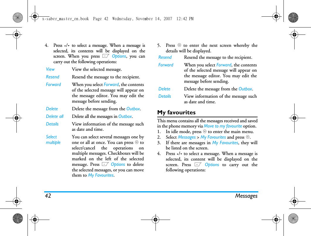 42 Messages4. Press +/- to select a message. When a message isselected, its contents will be displayed on thescreen. When you press L Options, you cancarry out the following operations:5. Press , to enter the next screen whereby thedetails will be displayed. My favouritesThis menu contains all the messages received and savedin the phone memory via Move to my favourite option. 1. In idle mode, press , to enter the main menu. 2. Select Messages > My Favourites and press ,.3. If there are messages in My Favourites, they willbe listed on the screen. 4. Press +/- to select a message. When a message isselected, its content will be displayed on thescreen. Press L Options to carry out thefollowing operations:View View the selected message.Resend  Resend the message to the recipient. Forward When you select Forward, the contentsof the selected message will appear onthe message editor. You may edit themessage before sending. Delete Delete the message from the Outbox.Delete all Delete all the messages in Outbox.Details View information of the message suchas date and time.Select multipleYou can select several messages one byone or all at once. You can press , toselect/cancel the operations onmultiple messages. Checkboxes will bemarked on the left of the selectedmessage. Press L Options to deletethe selected messages, or you can movethem to My Favourites.Resend  Resend the message to the recipient. Forward When you select Forward, the contentsof the selected message will appear onthe message editor. You may edit themessage before sending. Delete Delete the message from the Outbox.Details View information of the message suchas date and time.x-saber_master_en.book  Page 42  Wednesday, November 14, 2007  12:42 PM