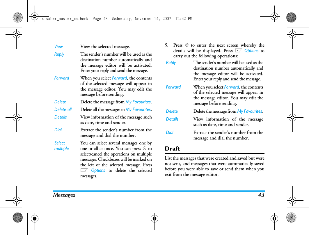 Messages 435. Press , to enter the next screen whereby thedetails will be displayed. Press L Options tocarry out the following operations:DraftList the messages that were created and saved but werenot sent, and messages that were automatically savedbefore you were able to save or send them when youexit from the message editor. View View the selected message.Reply The sender's number will be used as thedestination number automatically andthe message editor will be activated.Enter your reply and send the message.Forward When you select Forward, the contentsof the selected message will appear inthe message editor. You may edit themessage before sending. Delete Delete the message from My Favourites.Delete all Delete all the messages in My Favourites.Details View information of the message suchas date, time and sender.Dial Extract the sender's number from themessage and dial the number.Select multipleYou can select several messages one byone or all at once. You can press , toselect/cancel the operations on multiplemessages. Checkboxes will be marked onthe left of the selected message. PressL Options to delete the selectedmessages.Reply The sender's number will be used as thedestination number automatically andthe message editor will be activated.Enter your reply and send the message.Forward When you select Forward, the contentsof the selected message will appear inthe message editor. You may edit themessage before sending. Delete Delete the message from My Favourites.Details View information of the messagesuch as date, time and sender.Dial Extract the sender's number from themessage and dial the number.x-saber_master_en.book  Page 43  Wednesday, November 14, 2007  12:42 PM