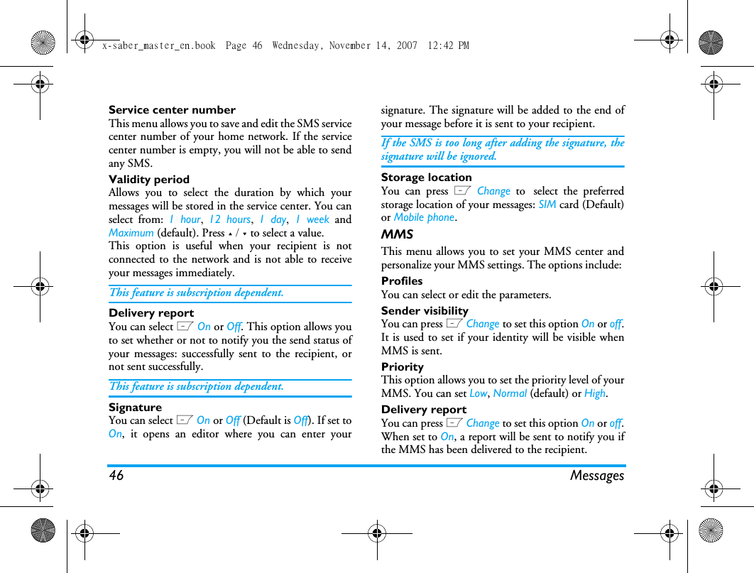 46 MessagesService center numberThis menu allows you to save and edit the SMS servicecenter number of your home network. If the servicecenter number is empty, you will not be able to sendany SMS.Validity periodAllows you to select the duration by which yourmessages will be stored in the service center. You canselect from: 1 hour,  12 hours,  1 day, 1 week andMaximum (default). Press + / - to select a value. This option is useful when your recipient is notconnected to the network and is not able to receiveyour messages immediately. This feature is subscription dependent. Delivery reportYou can select L On or Off. This option allows youto set whether or not to notify you the send status ofyour messages: successfully sent to the recipient, ornot sent successfully. This feature is subscription dependent. SignatureYou can select L On or Off (Default is Off). If set toOn, it opens an editor where you can enter yoursignature. The signature will be added to the end ofyour message before it is sent to your recipient. If the SMS is too long after adding the signature, thesignature will be ignored. Storage locationYou can press L Change to select the preferredstorage location of your messages: SIM card (Default)or Mobile phone.MMSThis menu allows you to set your MMS center andpersonalize your MMS settings. The options include: ProfilesYou can select or edit the parameters.Sender visibilityYou can press L Change to set this option On or off.It is used to set if your identity will be visible whenMMS is sent.PriorityThis option allows you to set the priority level of yourMMS. You can set Low, Normal (default) or High.Delivery reportYou can press L Change to set this option On or off.When set to On, a report will be sent to notify you ifthe MMS has been delivered to the recipient. x-saber_master_en.book  Page 46  Wednesday, November 14, 2007  12:42 PM