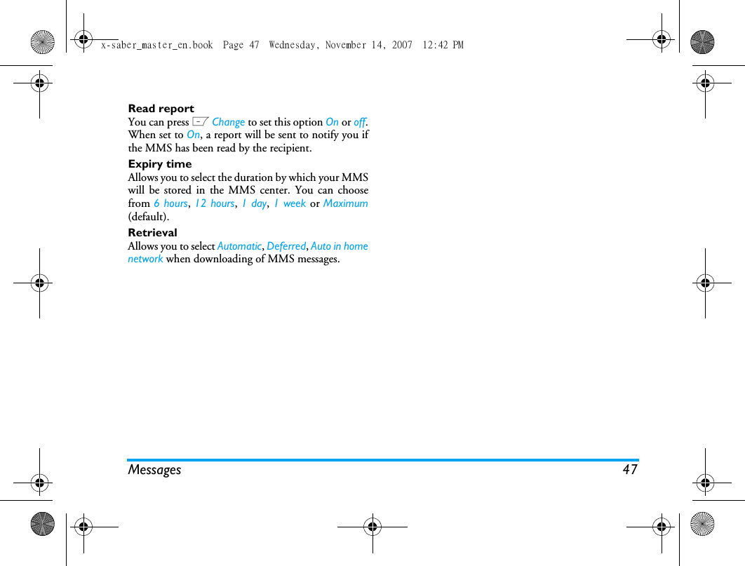 Messages 47Read reportYou can press L Change to set this option On or off.When set to On, a report will be sent to notify you ifthe MMS has been read by the recipient. Expiry timeAllows you to select the duration by which your MMSwill be stored in the MMS center. You can choosefrom 6 hours, 12 hours, 1 day, 1 week or Maximum(default). RetrievalAllows you to select Automatic, Deferred, Auto in homenetwork when downloading of MMS messages.x-saber_master_en.book  Page 47  Wednesday, November 14, 2007  12:42 PM