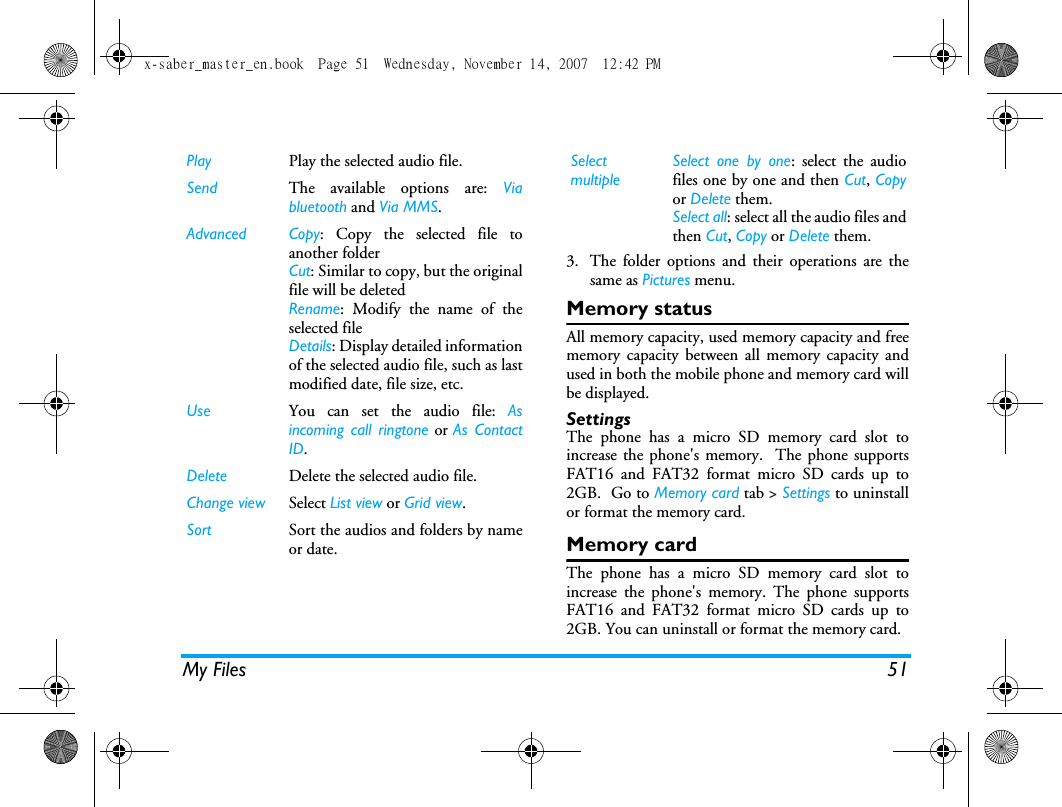 My Files 513. The folder options and their operations are thesame as Pictures menu.Memory statusAll memory capacity, used memory capacity and freememory capacity between all memory capacity andused in both the mobile phone and memory card willbe displayed.SettingsThe phone has a micro SD memory card slot toincrease the phone's memory.  The phone supportsFAT16 and FAT32 format micro SD cards up to2GB.  Go to Memory card tab > Settings to uninstallor format the memory card.Memory cardThe phone has a micro SD memory card slot toincrease the phone's memory. The phone supportsFAT16 and FAT32 format micro SD cards up to2GB. You can uninstall or format the memory card.Play Play the selected audio file.Send The available options are: Viabluetooth and Via MMS.Advanced Copy: Copy the selected file toanother folderCut: Similar to copy, but the originalfile will be deletedRename: Modify the name of theselected fileDetails: Display detailed informationof the selected audio file, such as lastmodified date, file size, etc. Use You can set the audio file: Asincoming call ringtone or As ContactID. Delete Delete the selected audio file.Change view Select List view or Grid view.Sort Sort the audios and folders by nameor date.SelectmultipleSelect one by one: select the audiofiles one by one and then Cut, Copyor Delete them.Select all: select all the audio files andthen Cut, Copy or Delete them.x-saber_master_en.book  Page 51  Wednesday, November 14, 2007  12:42 PM