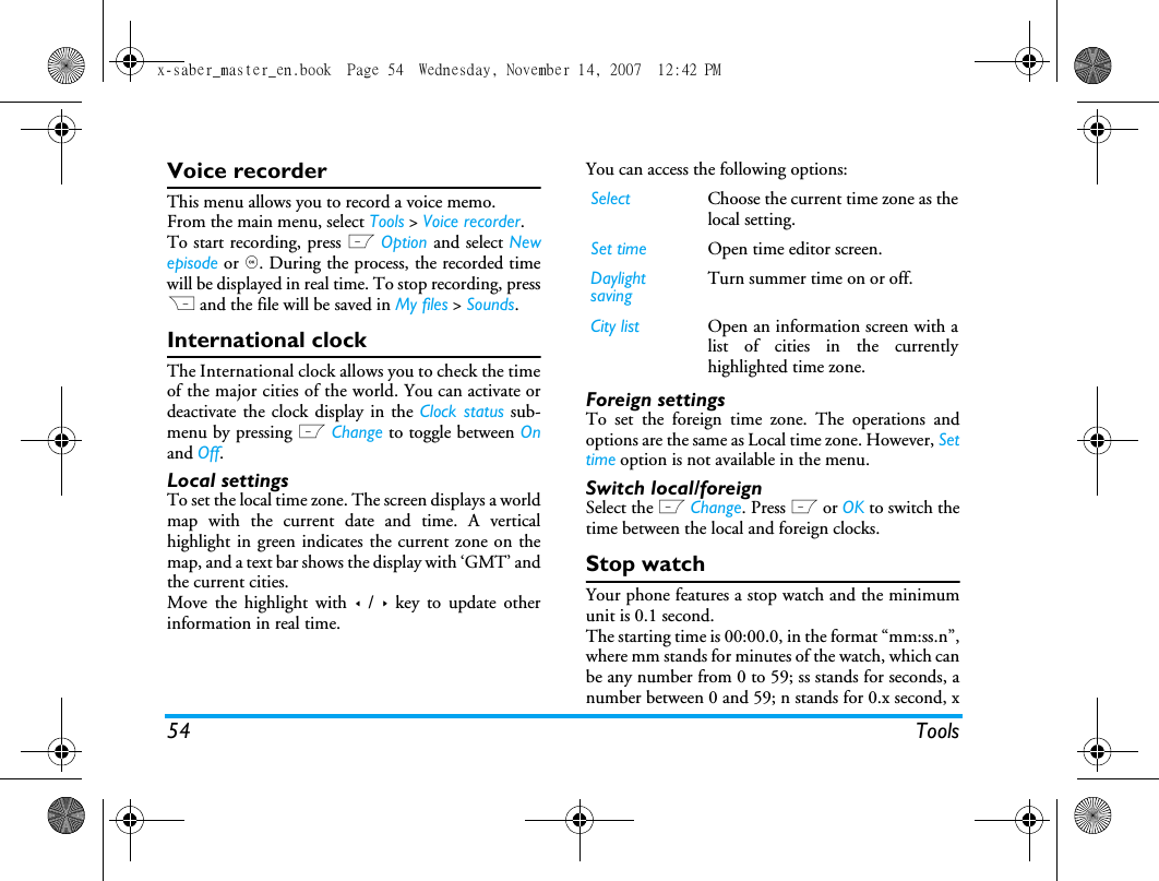 54 ToolsVoice recorderThis menu allows you to record a voice memo.From the main menu, select Tools > Voice recorder.To start recording, press L Option and select Newepisode or ,. During the process, the recorded timewill be displayed in real time. To stop recording, pressR and the file will be saved in My files > Sounds. International clockThe International clock allows you to check the timeof the major cities of the world. You can activate ordeactivate the clock display in the Clock status sub-menu by pressing L Change to toggle between Onand Off.Local settingsTo set the local time zone. The screen displays a worldmap with the current date and time. A verticalhighlight in green indicates the current zone on themap, and a text bar shows the display with &lsquo;GMT&rsquo; andthe current cities.Move the highlight with < / > key to update otherinformation in real time.You can access the following options:Foreign settingsTo set the foreign time zone. The operations andoptions are the same as Local time zone. However, Settime option is not available in the menu. Switch local/foreignSelect the L Change. Press L or OK to switch thetime between the local and foreign clocks.Stop watchYour phone features a stop watch and the minimumunit is 0.1 second.The starting time is 00:00.0, in the format &ldquo;mm:ss.n&rdquo;,where mm stands for minutes of the watch, which canbe any number from 0 to 59; ss stands for seconds, anumber between 0 and 59; n stands for 0.x second, xSelect Choose the current time zone as thelocal setting.Set time Open time editor screen.Daylight savingTurn summer time on or off. City list Open an information screen with alist of cities in the currentlyhighlighted time zone.x-saber_master_en.book  Page 54  Wednesday, November 14, 2007  12:42 PM