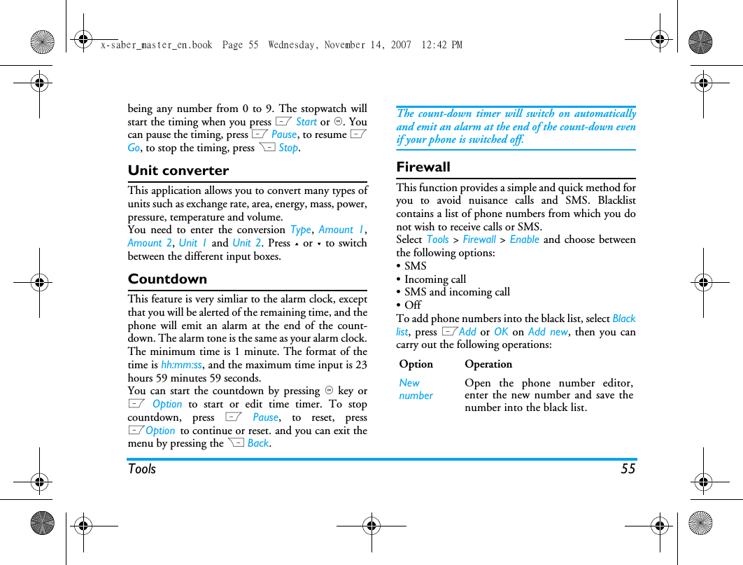 Tools 55being any number from 0 to 9. The stopwatch willstart the timing when you press L Start or ,. Youcan pause the timing, press L Pause, to resume LGo, to stop the timing, press R Stop.Unit converterThis application allows you to convert many types ofunits such as exchange rate, area, energy, mass, power,pressure, temperature and volume.You need to enter the conversion Type,  Amount 1,Amount 2, Unit 1 and Unit 2. Press + or - to switchbetween the different input boxes.CountdownThis feature is very simliar to the alarm clock, exceptthat you will be alerted of the remaining time, and thephone will emit an alarm at the end of the count-down. The alarm tone is the same as your alarm clock.The minimum time is 1 minute. The format of thetime is hh:mm:ss, and the maximum time input is 23hours 59 minutes 59 seconds. You can start the countdown by pressing , key orL Option to start or edit time timer. To stopcountdown, press L Pause, to reset, pressLOption to continue or reset. and you can exit themenu by pressing the R Back.The count-down timer will switch on automaticallyand emit an alarm at the end of the count-down evenif your phone is switched off.FirewallThis function provides a simple and quick method foryou to avoid nuisance calls and SMS. Blacklistcontains a list of phone numbers from which you donot wish to receive calls or SMS.Select Tools > Firewall > Enable and choose betweenthe following options:&bull;SMS &bull; Incoming call &bull; SMS and incoming call&bull;OffTo add phone numbers into the black list, select Blacklist, press LAdd or OK on Add new, then you cancarry out the following operations:Option OperationNewnumberOpen the phone number editor,enter the new number and save thenumber into the black list.x-saber_master_en.book  Page 55  Wednesday, November 14, 2007  12:42 PM