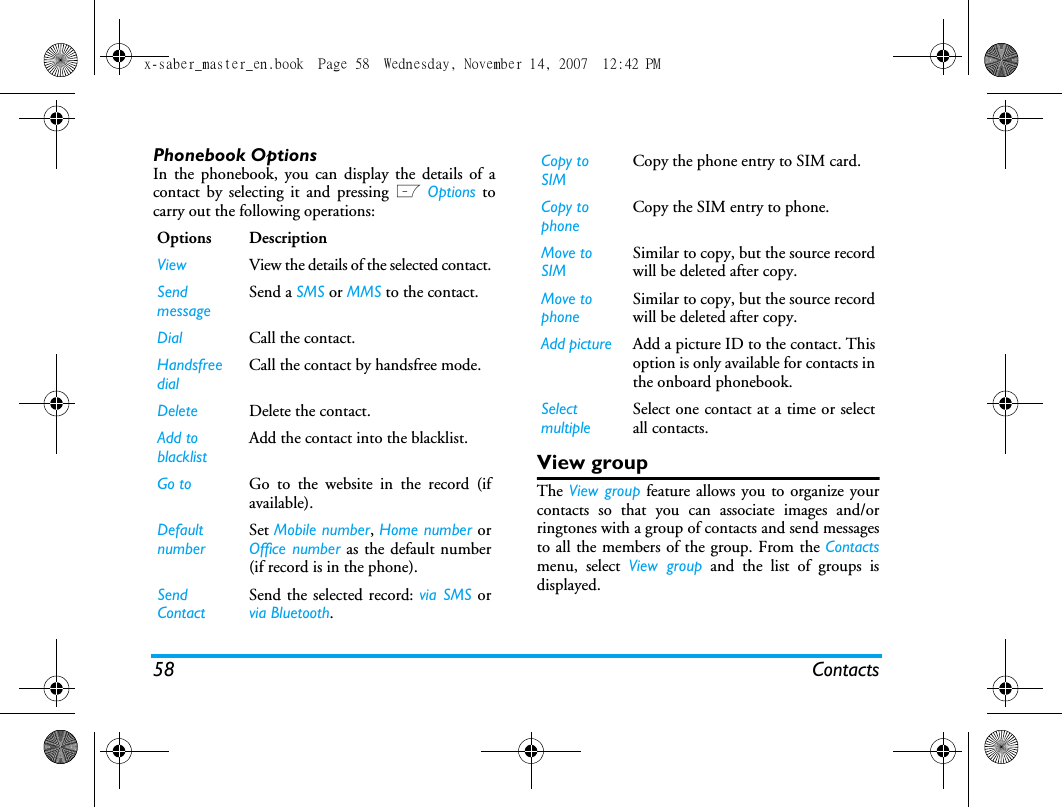 58 ContactsPhonebook OptionsIn the phonebook, you can display the details of acontact by selecting it and pressing L Options tocarry out the following operations:View groupThe View group feature allows you to organize yourcontacts so that you can associate images and/orringtones with a group of contacts and send messagesto all the members of the group. From the Contactsmenu, select View group and the list of groups isdisplayed.Options DescriptionView View the details of the selected contact.SendmessageSend a SMS or MMS to the contact.Dial Call the contact.Handsfree dial Call the contact by handsfree mode.Delete Delete the contact.Add to blacklist Add the contact into the blacklist.Go to Go to the website in the record (ifavailable).Default numberSet Mobile number, Home number orOffice number as the default number(if record is in the phone).Send ContactSend the selected record: via SMS orvia Bluetooth.Copy to SIMCopy the phone entry to SIM card.Copy to phoneCopy the SIM entry to phone.Move to SIMSimilar to copy, but the source recordwill be deleted after copy.Move to phoneSimilar to copy, but the source recordwill be deleted after copy.Add picture Add a picture ID to the contact. Thisoption is only available for contacts inthe onboard phonebook.SelectmultipleSelect one contact at a time or selectall contacts.x-saber_master_en.book  Page 58  Wednesday, November 14, 2007  12:42 PM