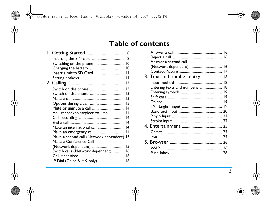 5Table of contents1. Getting Started ............................................8Inserting the SIM card ......................................8Switching on the phone ................................ 10Charging the battery  ..................................... 10Insert a micro SD Card  ................................ 11Setting hotkeys  ............................................... 112. Calling ............................................................. 13Switch on the phone  ..................................... 13Switch off the phone  ..................................... 13Make a call  ....................................................... 13Options during a call  ..................................... 13Mute or unmute a call ................................... 14Adjust speaker/earpiece volume  ................ 14Call recording  ................................................. 14End a call  .......................................................... 14Make an international call  ............................ 14Make an emergency call  ............................... 14Make a second call (Network dependent) 15Make a Conference Call (Network dependent) ................................... 15Switch calls (Network dependent)  ............ 16Call Handsfree  ................................................ 16IP Dial (China &amp; HK only) ............................ 16Answer a call  .................................................. 16Reject a call  ..................................................... 16Answer a second call (Network dependent)  .................................. 16Contact Picture .............................................. 173. Text and number entry ...................... 18Input method  .................................................. 18Entering texts and numbers  ........................ 18Entering symbols ............................................ 19Shift case  .......................................................... 19Delete ............................................................... 19T9&reg; English input ........................................... 19Basic text input ............................................... 20Pinyin Input ...................................................... 21Stroke input  .................................................... 224. Entertainment ........................................... 25Games .............................................................. 25Java .................................................................... 255. Browser ........................................................ 26WAP ................................................................. 26Push Inbox ....................................................... 28x-saber_master_en.book  Page 5  Wednesday, November 14, 2007  12:42 PM