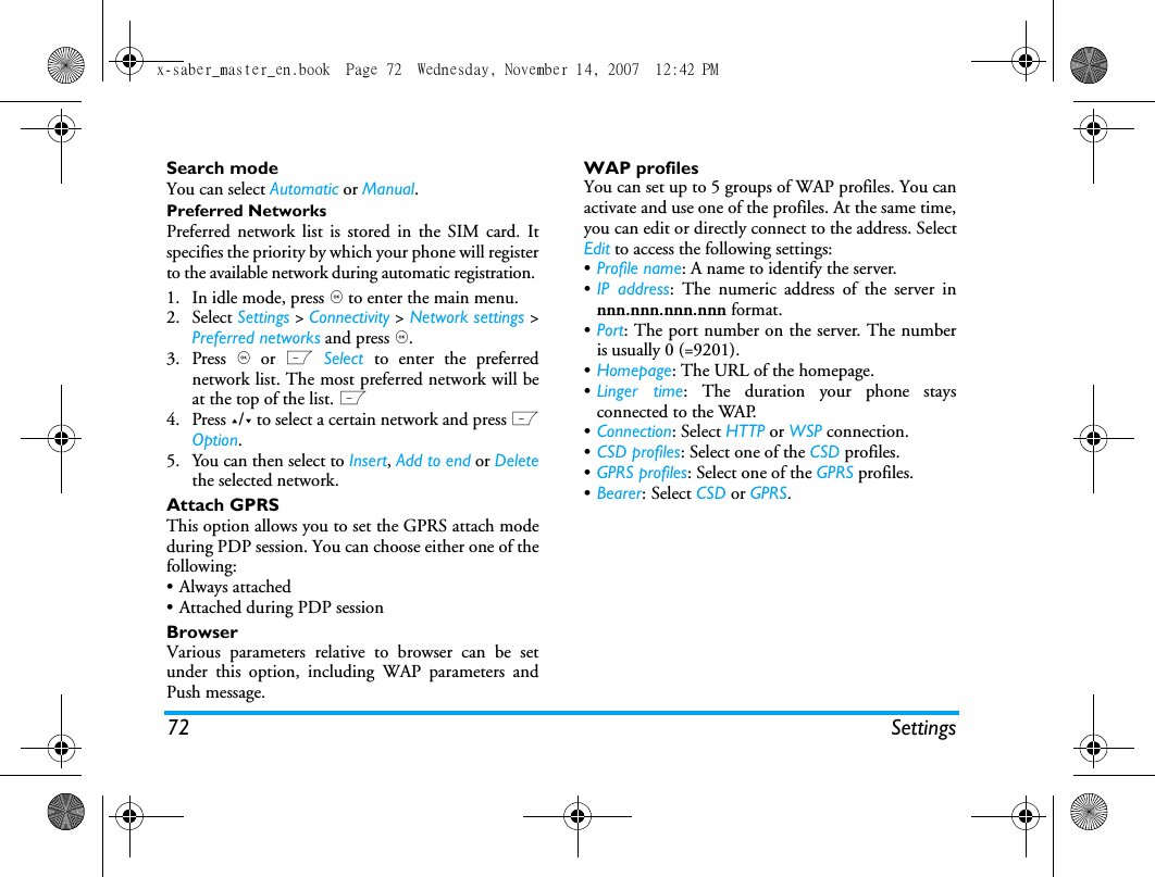 72 SettingsSearch modeYou can select Automatic or Manual.Preferred NetworksPreferred network list is stored in the SIM card. Itspecifies the priority by which your phone will registerto the available network during automatic registration. 1. In idle mode, press , to enter the main menu. 2. Select Settings > Connectivity > Network settings >Preferred networks and press ,.3. Press , or L Select  to enter the preferrednetwork list. The most preferred network will beat the top of the list. L4. Press +/- to select a certain network and press LOption.5. You can then select to Insert, Add to end or Deletethe selected network.Attach GPRSThis option allows you to set the GPRS attach modeduring PDP session. You can choose either one of thefollowing:&bull; Always attached&bull; Attached during PDP sessionBrowserVarious parameters relative to browser can be setunder this option, including WAP parameters andPush message.WAP profiles You can set up to 5 groups of WAP profiles. You canactivate and use one of the profiles. At the same time,you can edit or directly connect to the address. SelectEdit to access the following settings:&bull;Profile name: A name to identify the server.&bull;IP address: The numeric address of the server innnn.nnn.nnn.nnn format.&bull;Port: The port number on the server. The numberis usually 0 (=9201).&bull;Homepage: The URL of the homepage.&bull;Linger time: The duration your phone staysconnected to the WAP.&bull;Connection: Select HTTP or WSP connection.&bull;CSD profiles: Select one of the CSD profiles.&bull;GPRS profiles: Select one of the GPRS profiles.&bull;Bearer: Select CSD or GPRS.x-saber_master_en.book  Page 72  Wednesday, November 14, 2007  12:42 PM