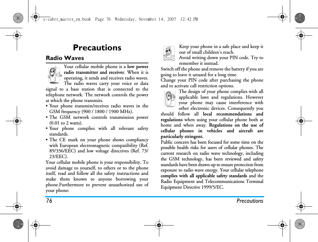 76 PrecautionsPrecautionsRadio WavesYour cellular mobile phone is a low powerradio transmitter and receiver. When it isoperating, it sends and receives radio waves.The radio waves carry your voice or datasignal to a base station that is connected to thetelephone network. The network controls the powerat which the phone transmits.&bull; Your phone transmits/receives radio waves in theGSM frequency (900 / 1800 / 1900 MHz).&bull; The GSM network controls transmission power(0.01 to 2 watts).&bull; Your phone complies with all relevant safetystandards.&bull; The CE mark on your phone shows compliancywith European electromagnetic compatibility (Ref.89/336/EEC) and low voltage directives (Ref. 73/23/EEC).Your cellular mobile phone is your responsibility. Toavoid damage to yourself, to others or to the phoneitself, read and follow all the safety instructions andmake them known to anyone borrowing yourphone.Furthermore to prevent unauthorized use ofyour phone:Keep your phone in a safe place and keep itout of small children's reach.Avoid writing down your PIN code. Try toremember it instead. Switch off the phone and remove the battery if you aregoing to leave it unused for a long time.Change your PIN code after purchasing the phoneand to activate call restriction options.The design of your phone complies with allapplicable laws and regulations. Howeveryour phone may cause interference withother electronic devices. Consequently youshould follow all local recommendations andregulations when using your cellular phone both athome and when away. Regulations on the use ofcellular phones in vehicles and aircraft areparticularly stringent.Public concern has been focused for some time on thepossible health risks for users of cellular phones. Thecurrent research on radio wave technology, includingthe GSM technology, has been reviewed and safetystandards have been drawn up to ensure protection fromexposure to radio wave energy. Your cellular telephonecomplies with all applicable safety standards and theRadio Equipment and Telecommunications TerminalEquipment Directive 1999/5/EC.x-saber_master_en.book  Page 76  Wednesday, November 14, 2007  12:42 PM