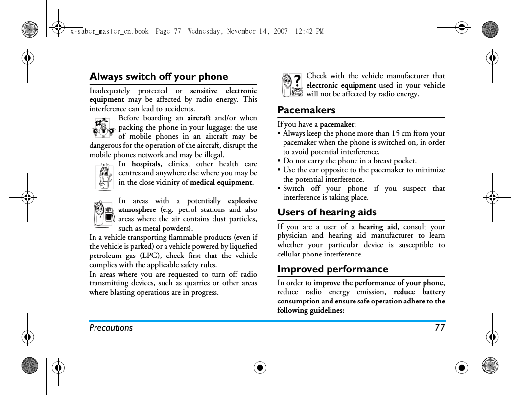 Precautions 77Always switch off your phoneInadequately protected or sensitive electronicequipment may be affected by radio energy. Thisinterference can lead to accidents.Before boarding an aircraft and/or whenpacking the phone in your luggage: the useof mobile phones in an aircraft may bedangerous for the operation of the aircraft, disrupt themobile phones network and may be illegal.In  hospitals, clinics, other health carecentres and anywhere else where you may bein the close vicinity of medical equipment.In areas with a potentially explosiveatmosphere (e.g. petrol stations and alsoareas where the air contains dust particles,such as metal powders).In a vehicle transporting flammable products (even ifthe vehicle is parked) or a vehicle powered by liquefiedpetroleum gas (LPG), check first that the vehiclecomplies with the applicable safety rules.In areas where you are requested to turn off radiotransmitting devices, such as quarries or other areaswhere blasting operations are in progress.Check with the vehicle manufacturer thatelectronic equipment used in your vehiclewill not be affected by radio energy.PacemakersIf you have a pacemaker:&bull; Always keep the phone more than 15 cm from yourpacemaker when the phone is switched on, in orderto avoid potential interference.&bull; Do not carry the phone in a breast pocket.&bull; Use the ear opposite to the pacemaker to minimizethe potential interference.&bull; Switch off your phone if you suspect thatinterference is taking place.Users of hearing aidsIf you are a user of a hearing aid, consult yourphysician and hearing aid manufacturer to learnwhether your particular device is susceptible tocellular phone interference.Improved performanceIn order to improve the performance of your phone,reduce radio energy emission, reduce batteryconsumption and ensure safe operation adhere to thefollowing guidelines:x-saber_master_en.book  Page 77  Wednesday, November 14, 2007  12:42 PM
