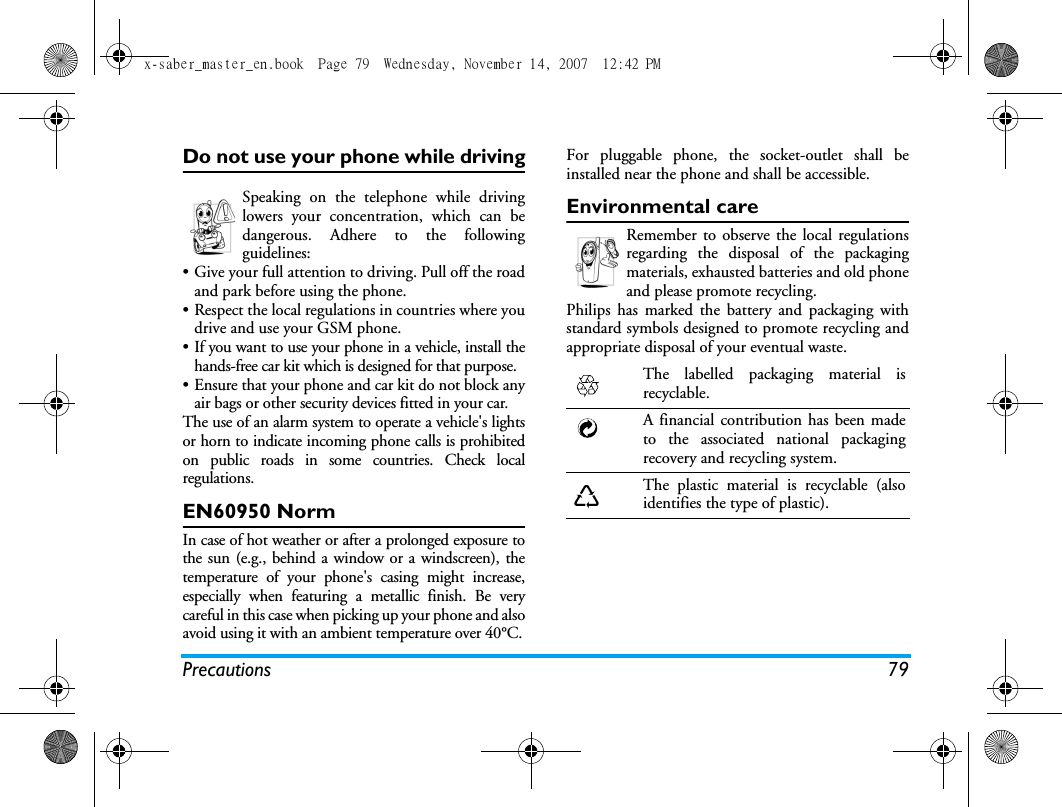 Precautions 79Do not use your phone while drivingSpeaking on the telephone while drivinglowers your concentration, which can bedangerous. Adhere to the followingguidelines:&bull; Give your full attention to driving. Pull off the roadand park before using the phone.&bull; Respect the local regulations in countries where youdrive and use your GSM phone.&bull; If you want to use your phone in a vehicle, install thehands-free car kit which is designed for that purpose.&bull; Ensure that your phone and car kit do not block anyair bags or other security devices fitted in your car.The use of an alarm system to operate a vehicle's lightsor horn to indicate incoming phone calls is prohibitedon public roads in some countries. Check localregulations.EN60950 NormIn case of hot weather or after a prolonged exposure tothe sun (e.g., behind a window or a windscreen), thetemperature of your phone's casing might increase,especially when featuring a metallic finish. Be verycareful in this case when picking up your phone and alsoavoid using it with an ambient temperature over 40&deg;C.For pluggable phone, the socket-outlet shall beinstalled near the phone and shall be accessible. Environmental careRemember to observe the local regulationsregarding the disposal of the packagingmaterials, exhausted batteries and old phoneand please promote recycling.Philips has marked the battery and packaging withstandard symbols designed to promote recycling andappropriate disposal of your eventual waste.The labelled packaging material isrecyclable.A financial contribution has been madeto the associated national packagingrecovery and recycling system.The plastic material is recyclable (alsoidentifies the type of plastic).x-saber_master_en.book  Page 79  Wednesday, November 14, 2007  12:42 PM