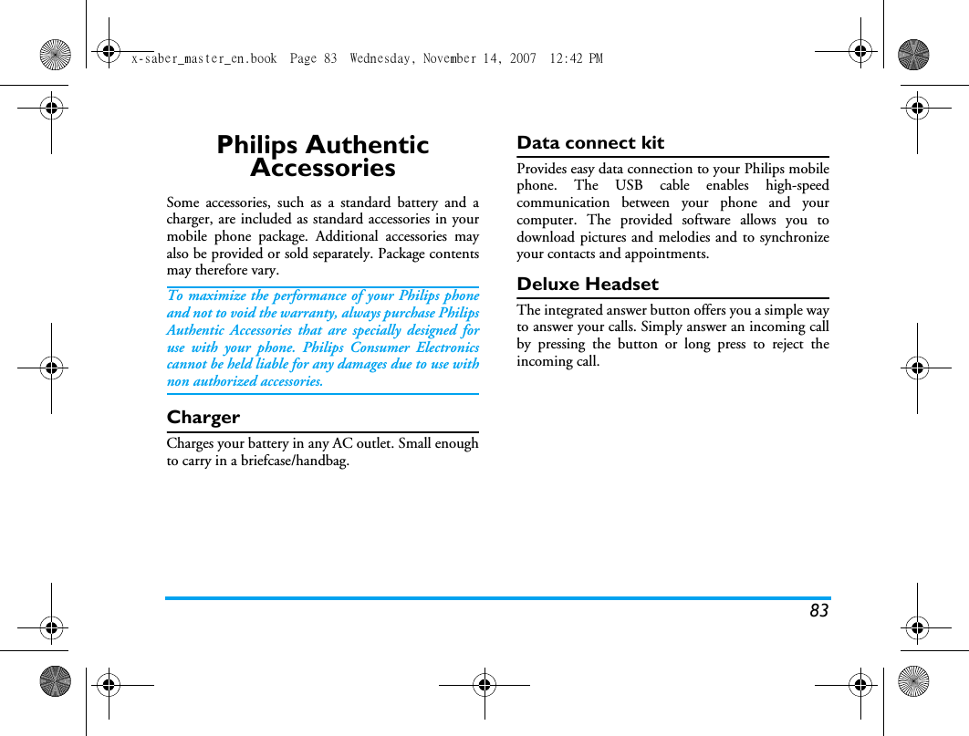 83Philips Authentic AccessoriesSome accessories, such as a standard battery and acharger, are included as standard accessories in yourmobile phone package. Additional accessories mayalso be provided or sold separately. Package contentsmay therefore vary.To maximize the performance of your Philips phoneand not to void the warranty, always purchase PhilipsAuthentic Accessories that are specially designed foruse with your phone. Philips Consumer Electronicscannot be held liable for any damages due to use withnon authorized accessories.ChargerCharges your battery in any AC outlet. Small enoughto carry in a briefcase/handbag.Data connect kitProvides easy data connection to your Philips mobilephone. The USB cable enables high-speedcommunication between your phone and yourcomputer. The provided software allows you todownload pictures and melodies and to synchronizeyour contacts and appointments.Deluxe HeadsetThe integrated answer button offers you a simple wayto answer your calls. Simply answer an incoming callby pressing the button or long press to reject theincoming call.x-saber_master_en.book  Page 83  Wednesday, November 14, 2007  12:42 PM