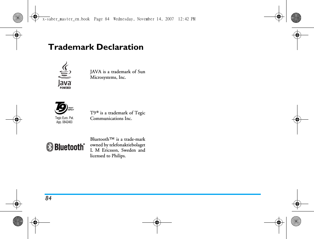 84Trademark DeclarationJAVA is a trademark of SunMicrosystems, Inc.T9&reg; is a trademark of TegicCommunications Inc.Bluetooth&trade; is a trade-markowned by telefonaktiebolagetL M Ericsson, Sweden andlicensed to Philips.Tegic Euro. Pat. App. 0842463x-saber_master_en.book  Page 84  Wednesday, November 14, 2007  12:42 PM