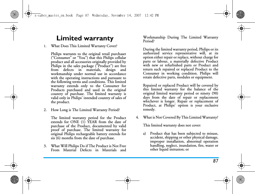 87Limited warranty1.  What Does This Limited Warranty Cover?Philips warrants to the original retail purchaser(&ldquo;Consumer&rdquo; or &ldquo;You&rdquo;) that this Philips cellularproduct and all accessories originally provided byPhilips in the sales package (&ldquo;Product&rdquo;) are freefrom defects in materials, design andworkmanship under normal use in accordancewith the operating instructions and pursuant tothe following terms and conditions. This limitedwarranty extends only to the Consumer forProducts purchased and used in the originalcountry of purchase. The limited warranty isvalid only in Philips&rsquo; intended country of sales ofthe product.2.  How Long is The Limited Warranty Period?The limited warranty period for the Productextends for ONE (1) YEAR from the date ofpurchase of the Product, documented by validproof of purchase. The limited warranty fororiginal Philips rechargeable battery extends forsix (6) months from the date of purchase.3.  What Will Philips Do if The Product is Not FreeFrom Material Defects in Materials andWorkmanship During The Limited WarrantyPeriod?During the limited warranty period, Philips or itsauthorized service representative will, at itsoption either repair or replace, without charge forparts or labour, a materially defective Productwith new or refurbished parts or Product andreturn such repaired or replaced Product to theConsumer in working condition. Philips willretain defective parts, modules or equipment.Repaired or replaced Product will be covered bythis limited warranty for the balance of theoriginal limited warranty period or ninety (90)days from the date of repair or replacementwhichever is longer. Repair or replacement ofProduct, at Philips&rsquo; option is your exclusiveremedy.4.  What is Not Covered By This Limited Warranty?This limited warranty does not cover:a)  Product that has been subjected to misuse,accident, shipping or other physical damage,improper installation, abnormal operationhandling, neglect, inundation, fire, water orother liquid intrusion; orx-saber_master_en.book  Page 87  Wednesday, November 14, 2007  12:42 PM