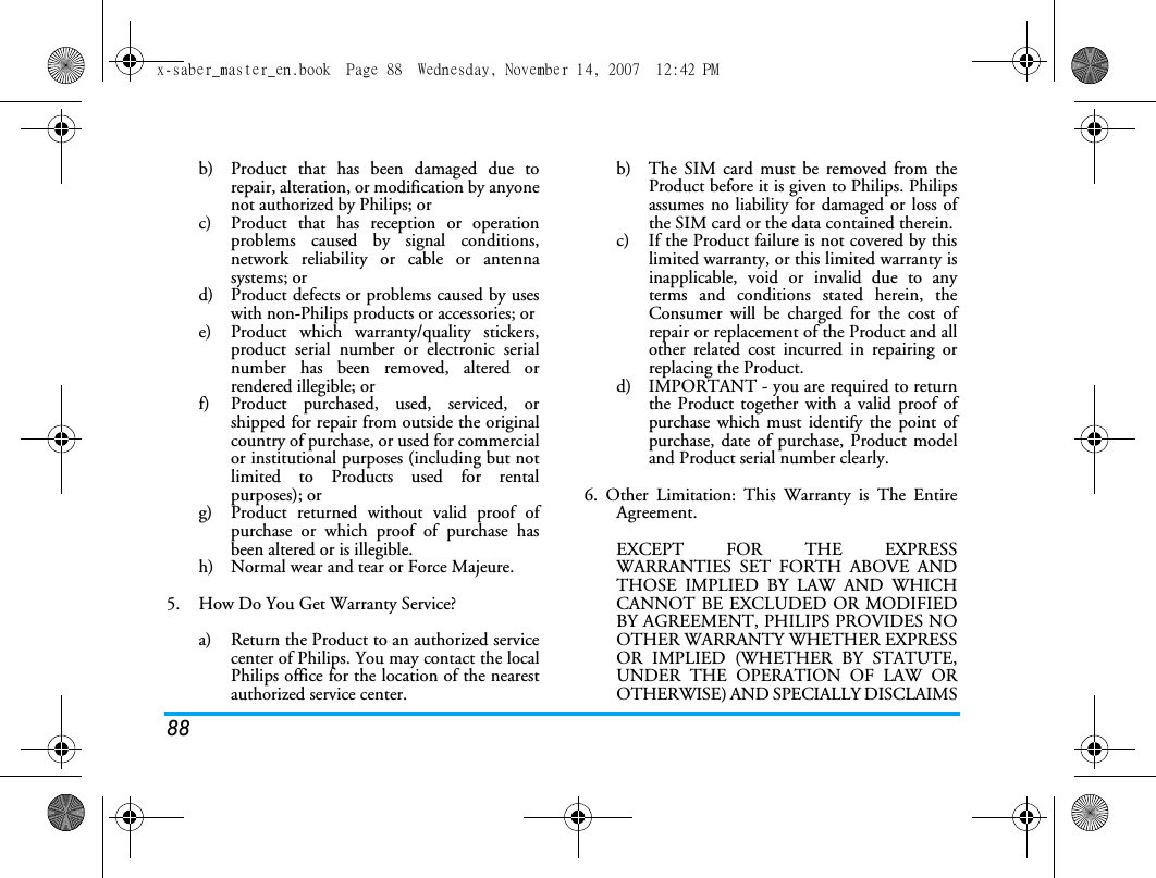 88b)  Product that has been damaged due torepair, alteration, or modification by anyonenot authorized by Philips; orc)  Product that has reception or operationproblems caused by signal conditions,network reliability or cable or antennasystems; ord)  Product defects or problems caused by useswith non-Philips products or accessories; or e)  Product which warranty/quality stickers,product serial number or electronic serialnumber has been removed, altered orrendered illegible; or f)  Product purchased, used, serviced, orshipped for repair from outside the originalcountry of purchase, or used for commercialor institutional purposes (including but notlimited to Products used for rentalpurposes); or g)  Product returned without valid proof ofpurchase or which proof of purchase hasbeen altered or is illegible.h) Normal wear and tear or Force Majeure.5.  How Do You Get Warranty Service?a)  Return the Product to an authorized servicecenter of Philips. You may contact the localPhilips office for the location of the nearestauthorized service center.b) The SIM card must be removed from theProduct before it is given to Philips. Philipsassumes no liability for damaged or loss ofthe SIM card or the data contained therein.c) If the Product failure is not covered by thislimited warranty, or this limited warranty isinapplicable, void or invalid due to anyterms and conditions stated herein, theConsumer will be charged for the cost ofrepair or replacement of the Product and allother related cost incurred in repairing orreplacing the Product.d)  IMPORTANT - you are required to returnthe Product together with a valid proof ofpurchase which must identify the point ofpurchase, date of purchase, Product modeland Product serial number clearly.6. Other Limitation: This Warranty is The EntireAgreement.EXCEPT FOR THE EXPRESSWARRANTIES SET FORTH ABOVE ANDTHOSE IMPLIED BY LAW AND WHICHCANNOT BE EXCLUDED OR MODIFIEDBY AGREEMENT, PHILIPS PROVIDES NOOTHER WARRANTY WHETHER EXPRESSOR IMPLIED (WHETHER BY STATUTE,UNDER THE OPERATION OF LAW OROTHERWISE) AND SPECIALLY DISCLAIMSx-saber_master_en.book  Page 88  Wednesday, November 14, 2007  12:42 PM