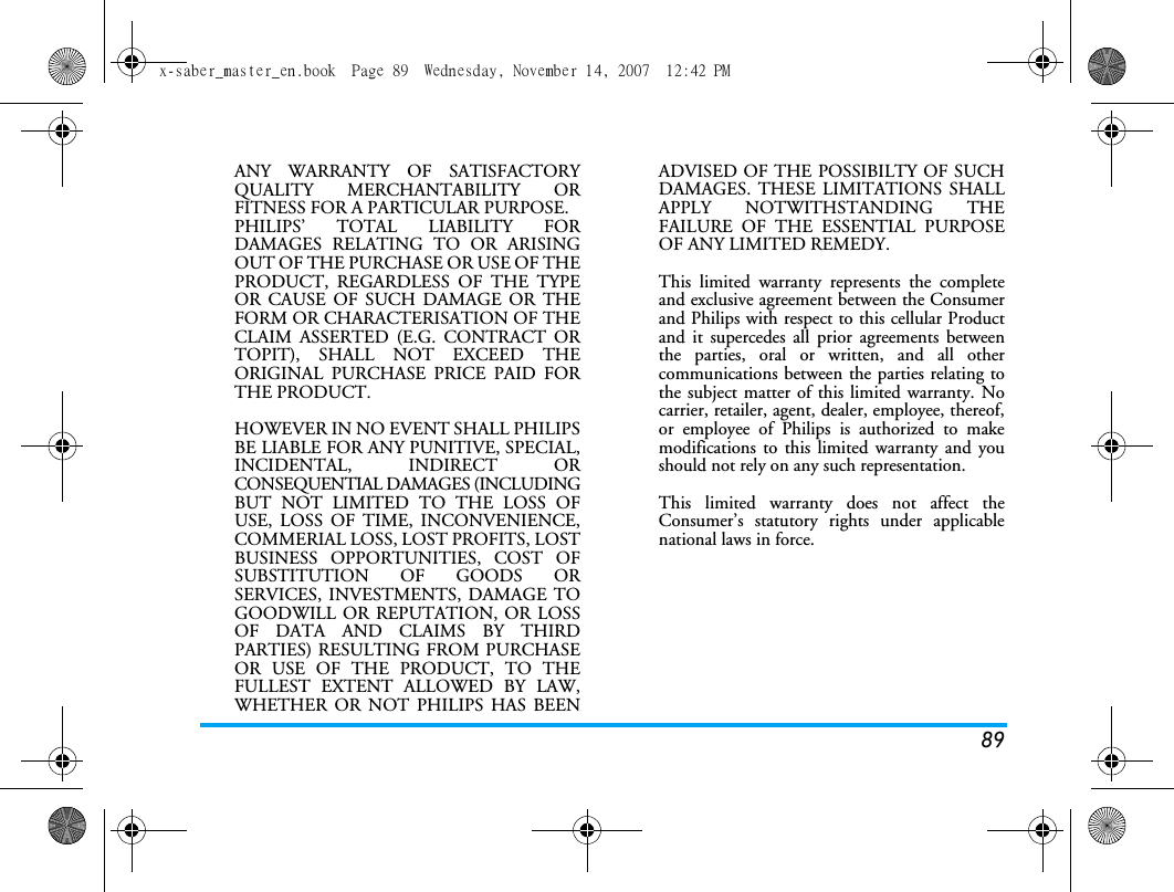89ANY WARRANTY OF SATISFACTORYQUALITY MERCHANTABILITY ORFITNESS FOR A PARTICULAR PURPOSE.PHILIPS&rsquo; TOTAL LIABILITY FORDAMAGES RELATING TO OR ARISINGOUT OF THE PURCHASE OR USE OF THEPRODUCT, REGARDLESS OF THE TYPEOR CAUSE OF SUCH DAMAGE OR THEFORM OR CHARACTERISATION OF THECLAIM ASSERTED (E.G. CONTRACT ORTOPIT), SHALL NOT EXCEED THEORIGINAL PURCHASE PRICE PAID FORTHE PRODUCT.HOWEVER IN NO EVENT SHALL PHILIPSBE LIABLE FOR ANY PUNITIVE, SPECIAL,INCIDENTAL, INDIRECT ORCONSEQUENTIAL DAMAGES (INCLUDINGBUT NOT LIMITED TO THE LOSS OFUSE, LOSS OF TIME, INCONVENIENCE,COMMERIAL LOSS, LOST PROFITS, LOSTBUSINESS OPPORTUNITIES, COST OFSUBSTITUTION OF GOODS ORSERVICES, INVESTMENTS, DAMAGE TOGOODWILL OR REPUTATION, OR LOSSOF DATA AND CLAIMS BY THIRDPARTIES) RESULTING FROM PURCHASEOR USE OF THE PRODUCT, TO THEFULLEST EXTENT ALLOWED BY LAW,WHETHER OR NOT PHILIPS HAS BEENADVISED OF THE POSSIBILTY OF SUCHDAMAGES. THESE LIMITATIONS SHALLAPPLY NOTWITHSTANDING THEFAILURE OF THE ESSENTIAL PURPOSEOF ANY LIMITED REMEDY.This limited warranty represents the completeand exclusive agreement between the Consumerand Philips with respect to this cellular Productand it supercedes all prior agreements betweenthe parties, oral or written, and all othercommunications between the parties relating tothe subject matter of this limited warranty. Nocarrier, retailer, agent, dealer, employee, thereof,or employee of Philips is authorized to makemodifications to this limited warranty and youshould not rely on any such representation.This limited warranty does not affect theConsumer&rsquo;s statutory rights under applicablenational laws in force.x-saber_master_en.book  Page 89  Wednesday, November 14, 2007  12:42 PM