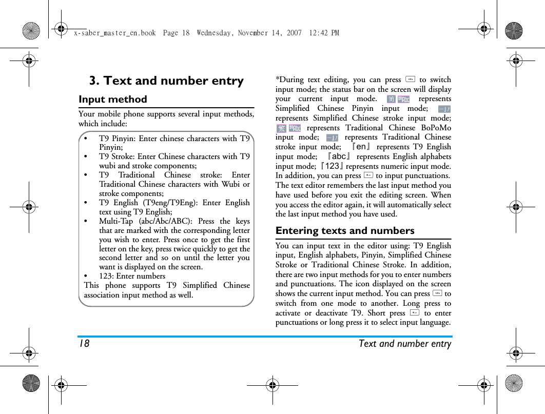 18 Text and number entry3. Text and number entryInput methodYour mobile phone supports several input methods,which include:*During text editing, you can press * to switchinput mode; the status bar on the screen will displayyour current input mode.   representsSimplified Chinese Pinyin input mode; represents Simplified Chinese stroke input mode; represents Traditional Chinese BoPoMoinput mode;   represents Traditional Chinesestroke input mode;  『en』represents T9 Englishinput mode;  『abc』represents English alphabetsinput mode; 『123』represents numeric input mode.In addition, you can press # to input punctuations.The text editor remembers the last input method youhave used before you exit the editing screen. Whenyou access the editor again, it will automatically selectthe last input method you have used. Entering texts and numbersYou can input text in the editor using: T9 Englishinput, English alphabets, Pinyin, Simplified ChineseStroke or Traditional Chinese Stroke. In addition,there are two input methods for you to enter numbersand punctuations. The icon displayed on the screenshows the current input method. You can press * toswitch from one mode to another. Long press toactivate or deactivate T9. Short press # to enterpunctuations or long press it to select input language.&bull;  T9 Pinyin: Enter chinese characters with T9Pinyin;&bull;  T9 Stroke: Enter Chinese characters with T9wubi and stroke components; &bull;  T9 Traditional Chinese stroke: EnterTraditional Chinese characters with Wubi orstroke components;&bull;  T9 English (T9eng/T9Eng): Enter Englishtext using T9 English;&bull;  Multi-Tap (abc/Abc/ABC): Press the keysthat are marked with the corresponding letteryou wish to enter. Press once to get the firstletter on the key, press twice quickly to get thesecond letter and so on until the letter youwant is displayed on the screen.&bull; 123: Enter numbersThis phone supports T9 Simplified Chineseassociation input method as well.x-saber_master_en.book  Page 18  Wednesday, November 14, 2007  12:42 PM
