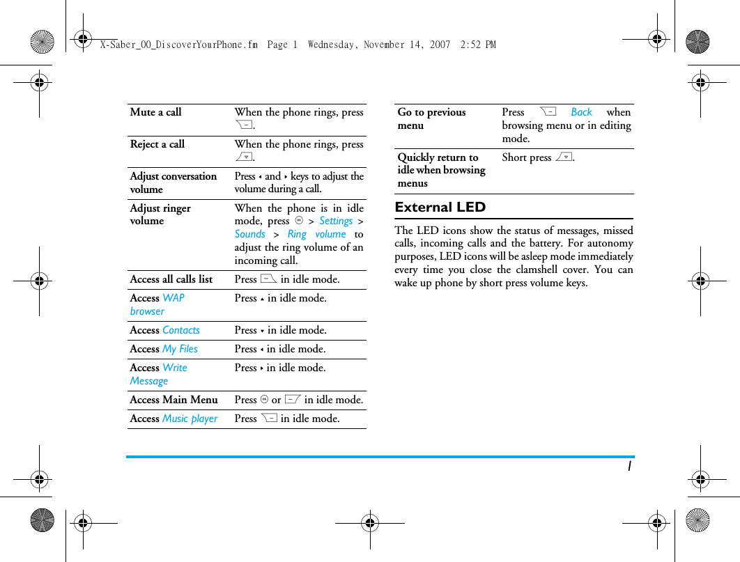 1External LEDThe LED icons show the status of messages, missedcalls, incoming calls and the battery. For autonomypurposes, LED icons will be asleep mode immediatelyevery time you close the clamshell cover. You canwake up phone by short press volume keys.Mute a call When the phone rings, pressR.Reject a call When the phone rings, press).Adjust conversation volumePress < and > keys to adjust thevolume during a call.Adjust ringer volumeWhen the phone is in idlemode, press , > Settings >Sounds > Ring volume toadjust the ring volume of anincoming call.Access all calls list Press ( in idle mode.Access WAP browserPress + in idle mode.Access Contacts Press - in idle mode.Access My Files Press < in idle mode.Access Write MessagePress > in idle mode.Access Main Menu Press , or L in idle mode.Access Music player Press R in idle mode.Go to previous menuPress R Back whenbrowsing menu or in editingmode.Quickly return to idle when browsing menusShort press ).X-Saber_00_DiscoverYourPhone.fm  Page 1  Wednesday, November 14, 2007  2:52 PM