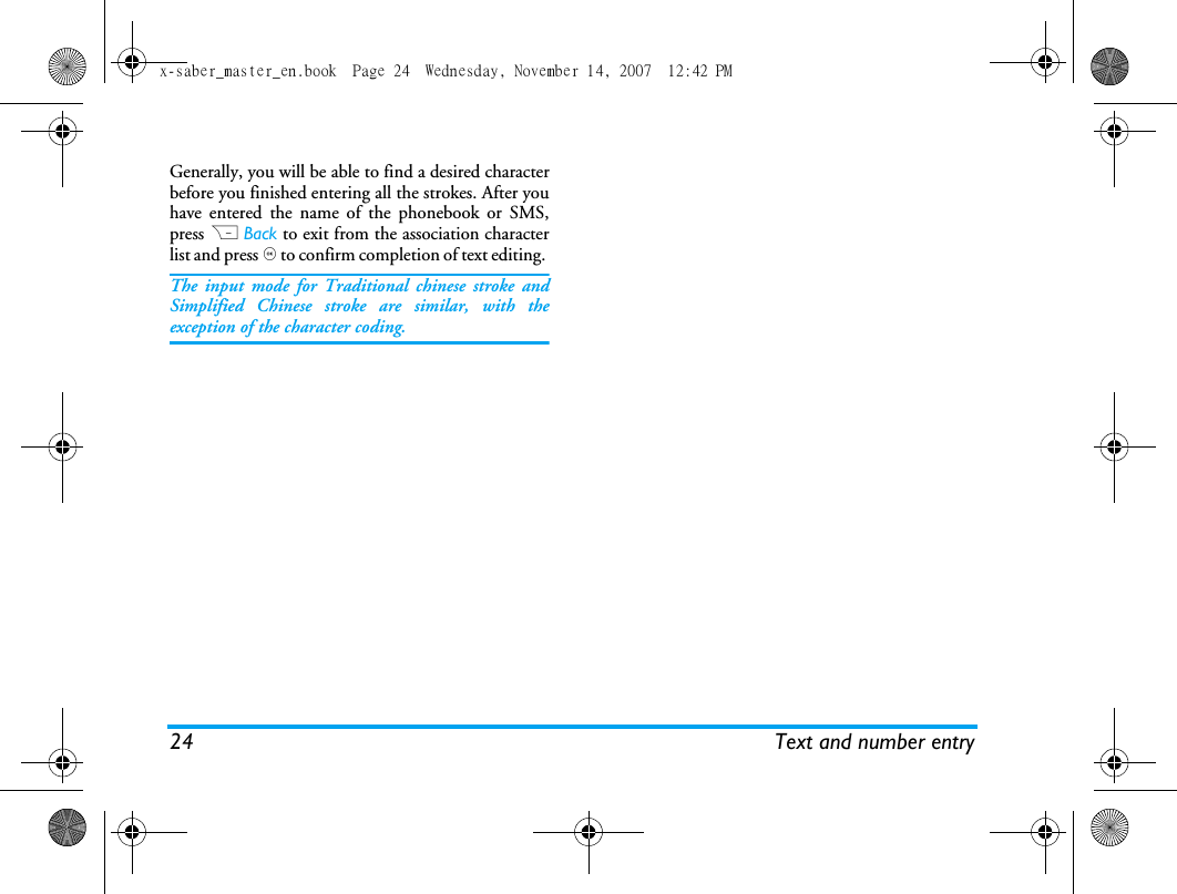 24 Text and number entryGenerally, you will be able to find a desired characterbefore you finished entering all the strokes. After youhave entered the name of the phonebook or SMS,press R Back to exit from the association characterlist and press , to confirm completion of text editing. The input mode for Traditional chinese stroke andSimplified Chinese stroke are similar, with theexception of the character coding. x-saber_master_en.book  Page 24  Wednesday, November 14, 2007  12:42 PM