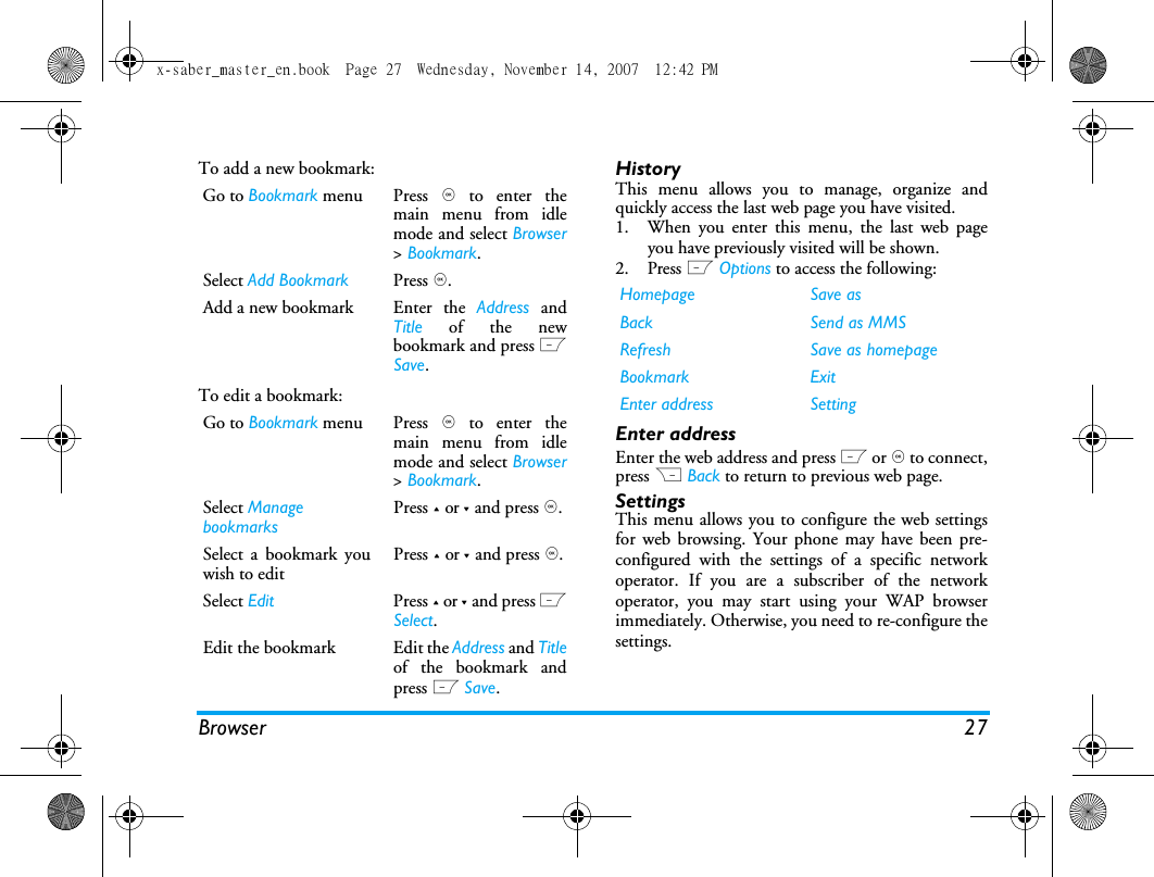 Browser 27To add a new bookmark:To edit a bookmark:HistoryThis menu allows you to manage, organize andquickly access the last web page you have visited. 1. When you enter this menu, the last web pageyou have previously visited will be shown.2. Press L Options to access the following:Enter addressEnter the web address and press L or , to connect,press R Back to return to previous web page.SettingsThis menu allows you to configure the web settingsfor web browsing. Your phone may have been pre-configured with the settings of a specific networkoperator. If you are a subscriber of the networkoperator, you may start using your WAP browserimmediately. Otherwise, you need to re-configure thesettings. Go to Bookmark menu Press , to enter themain menu from idlemode and select Browser> Bookmark.Select Add Bookmark Press ,.Add a new bookmark  Enter  the  Address andTitle of the newbookmark and press LSave.Go to Bookmark menu Press , to enter themain menu from idlemode and select Browser> Bookmark.Select Manage bookmarksPress + or - and press ,. Select a bookmark youwish to editPress + or - and press ,.Select Edit Press + or - and press LSelect.Edit the bookmark  Edit the Address and Titleof the bookmark andpress L Save.Homepage Save asBack Send as MMSRefresh Save as homepageBookmark ExitEnter address Settingx-saber_master_en.book  Page 27  Wednesday, November 14, 2007  12:42 PM