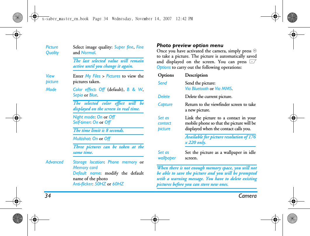34 CameraPhoto preview option menuOnce you have activated the camera, simply press ,to take a picture. The picture is automatically savedand displayed on the screen. You can press LOptions to carry out the following operations: When there is not enough memory space, you will notbe able to save the picture and you will be promptedwtih a warning message. You have to delete existingpictures before you can store new ones. Picture QualitySelect image quality: Super fine, Fineand Normal.The last selected value will remainactive until you change it again.ViewpictureEnter My Files > Pictures to view thepictures taken.Mode Color effect:  Off  (default),  B &amp; W,Sepia or Blue. The selected color effect will bedisplayed on the screen in real time. Night mode: On or OffSelf-timer: On or OffThe time limit is 8 seconds. Multishot: On or OffThree pictures can be taken at thesame time.Advanced Storage location:  Phone memory orMemory cardDefault name: modify the defaultname of the photo Anti-flicker: 50HZ or 60HZOptions DescriptionSend Send the picture:Via Bluetooth or Via MMS.Delete Delete the current picture.Capture Return to the viewfinder screen to takea new picture.Set as contact pictureLink the picture to a contact in yourmobile phone so that the picture will bedisplayed when the contact calls you.Available for picture resolution of 176x 220 only.Set as wallpaperSet the picture as a wallpaper in idlescreen.x-saber_master_en.book  Page 34  Wednesday, November 14, 2007  12:42 PM