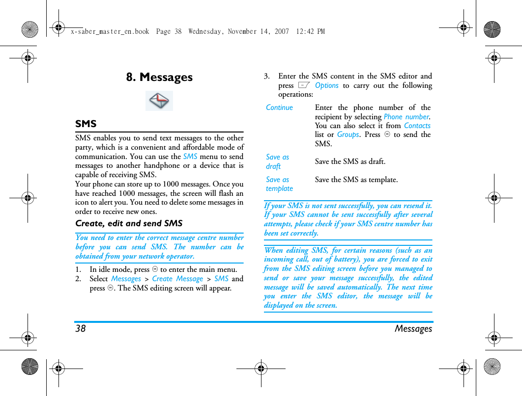 38 Messages8. MessagesSMSSMS enables you to send text messages to the otherparty, which is a convenient and affordable mode ofcommunication. You can use the SMS menu to sendmessages to another handphone or a device that iscapable of receiving SMS. Your phone can store up to 1000 messages. Once youhave reached 1000 messages, the screen will flash anicon to alert you. You need to delete some messages inorder to receive new ones. Create, edit and send SMSYou need to enter the correct message centre numberbefore you can send SMS. The number can beobtained from your network operator. 1. In idle mode, press , to enter the main menu. 2. Select  Messages  >  Create Message >  SMS andpress ,. The SMS editing screen will appear. 3. Enter the SMS content in the SMS editor andpress L Options to carry out the followingoperations: If your SMS is not sent successfully, you can resend it.If your SMS cannot be sent successfully after severalattempts, please check if your SMS centre number hasbeen set correctly. When editing SMS, for certain reasons (such as anincoming call, out of battery), you are forced to exitfrom the SMS editing screen before you managed tosend or save your message successfully, the editedmessage will be saved automatically. The next timeyou enter the SMS editor, the message will bedisplayed on the screen. Continue Enter the phone number of therecipient by selecting Phone number.You can also select it from Contactslist or Groups. Press , to send theSMS.Save as draft Save the SMS as draft.Save as template         Save the SMS as template.x-saber_master_en.book  Page 38  Wednesday, November 14, 2007  12:42 PM