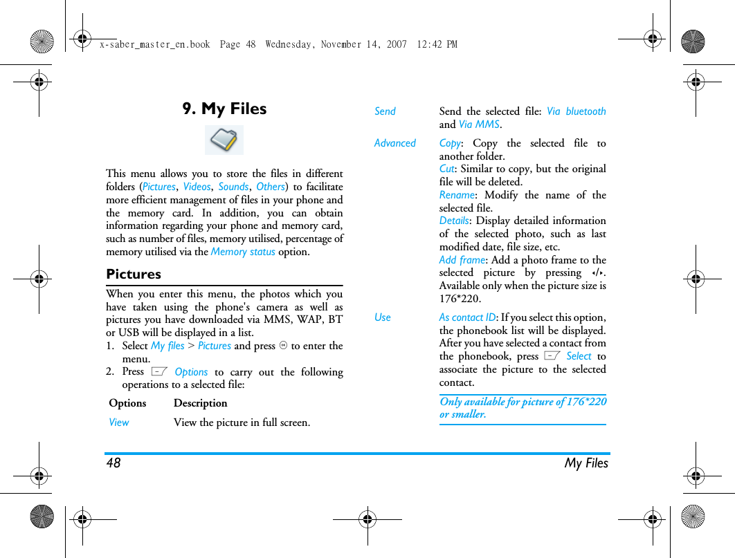 48 My Files9. My FilesThis menu allows you to store the files in differentfolders (Pictures,  Videos,  Sounds,  Others) to facilitatemore efficient management of files in your phone andthe memory card. In addition, you can obtaininformation regarding your phone and memory card,such as number of files, memory utilised, percentage ofmemory utilised via the Memory status option. PicturesWhen you enter this menu, the photos which youhave taken using the phone's camera as well aspictures you have downloaded via MMS, WAP, BTor USB will be displayed in a list. 1. Select My files > Pictures and press , to enter themenu.2. Press L Options to carry out the followingoperations to a selected file:Options DescriptionView View the picture in full screen.Send  Send the selected file: Via bluetoothand Via MMS.Advanced Copy: Copy the selected file toanother folder.Cut: Similar to copy, but the originalfile will be deleted.Rename: Modify the name of theselected file.Details: Display detailed informationof the selected photo, such as lastmodified date, file size, etc. Add frame: Add a photo frame to theselected picture by pressing </>.Available only when the picture size is176*220.Use As contact ID: If you select this option,the phonebook list will be displayed.After you have selected a contact fromthe phonebook, press L Select  toassociate the picture to the selectedcontact. Only available for picture of 176*220or smaller.x-saber_master_en.book  Page 48  Wednesday, November 14, 2007  12:42 PM