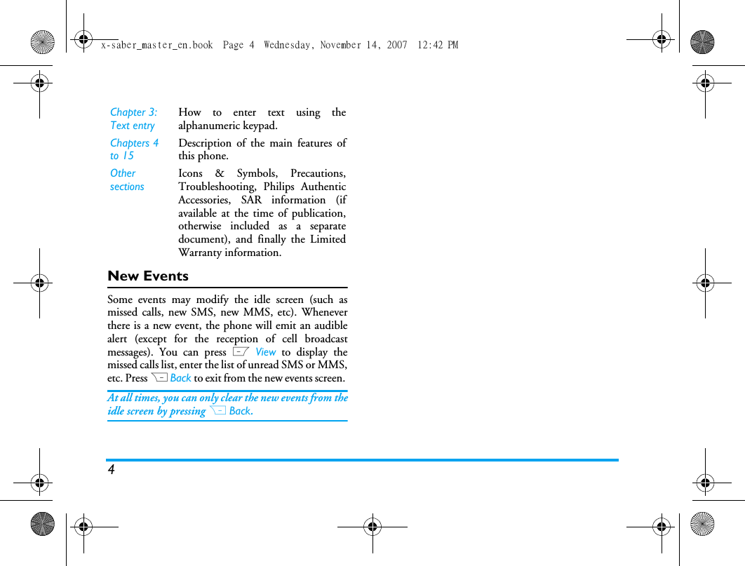 4New EventsSome events may modify the idle screen (such asmissed calls, new SMS, new MMS, etc). Wheneverthere is a new event, the phone will emit an audiblealert (except for the reception of cell broadcastmessages). You can press L View to display themissed calls list, enter the list of unread SMS or MMS,etc. Press R Back to exit from the new events screen. At all times, you can only clear the new events from theidle screen by pressing R Back.Chapter 3: Text entryHow to enter text using thealphanumeric keypad.Chapters 4 to 15Description of the main features ofthis phone.Other sectionsIcons &amp; Symbols, Precautions,Troubleshooting, Philips AuthenticAccessories, SAR information (ifavailable at the time of publication,otherwise included as a separatedocument), and finally the LimitedWarranty information.x-saber_master_en.book  Page 4  Wednesday, November 14, 2007  12:42 PM
