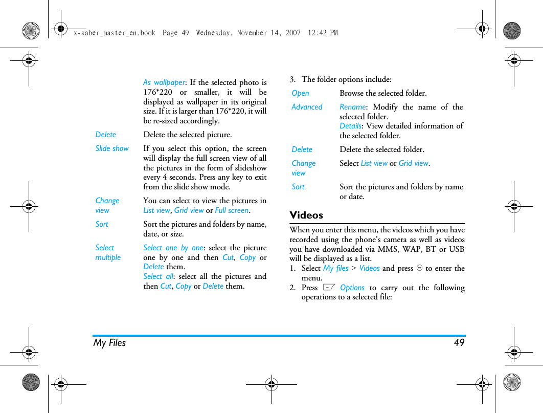 My Files 493. The folder options include: VideosWhen you enter this menu, the videos which you haverecorded using the phone's camera as well as videosyou have downloaded via MMS, WAP, BT or USBwill be displayed as a list.1. Select My files > Videos and press , to enter themenu.2. Press L Options to carry out the followingoperations to a selected file:As wallpaper: If the selected photo is176*220 or smaller, it will bedisplayed as wallpaper in its originalsize. If it is larger than 176*220, it willbe re-sized accordingly. Delete Delete the selected picture.Slide show If you select this option, the screenwill display the full screen view of allthe pictures in the form of slideshowevery 4 seconds. Press any key to exitfrom the slide show mode. ChangeviewYou can select to view the pictures inList view, Grid view or Full screen.Sort Sort the pictures and folders by name,date, or size.SelectmultipleSelect one by one: select the pictureone by one and then Cut,  Copy orDelete them.Select all: select all the pictures andthen Cut, Copy or Delete them.Open Browse the selected folder.Advanced Rename: Modify the name of theselected folder.Details: View detailed information ofthe selected folder.Delete Delete the selected folder.ChangeviewSelect List view or Grid view.Sort Sort the pictures and folders by nameor date.x-saber_master_en.book  Page 49  Wednesday, November 14, 2007  12:42 PM