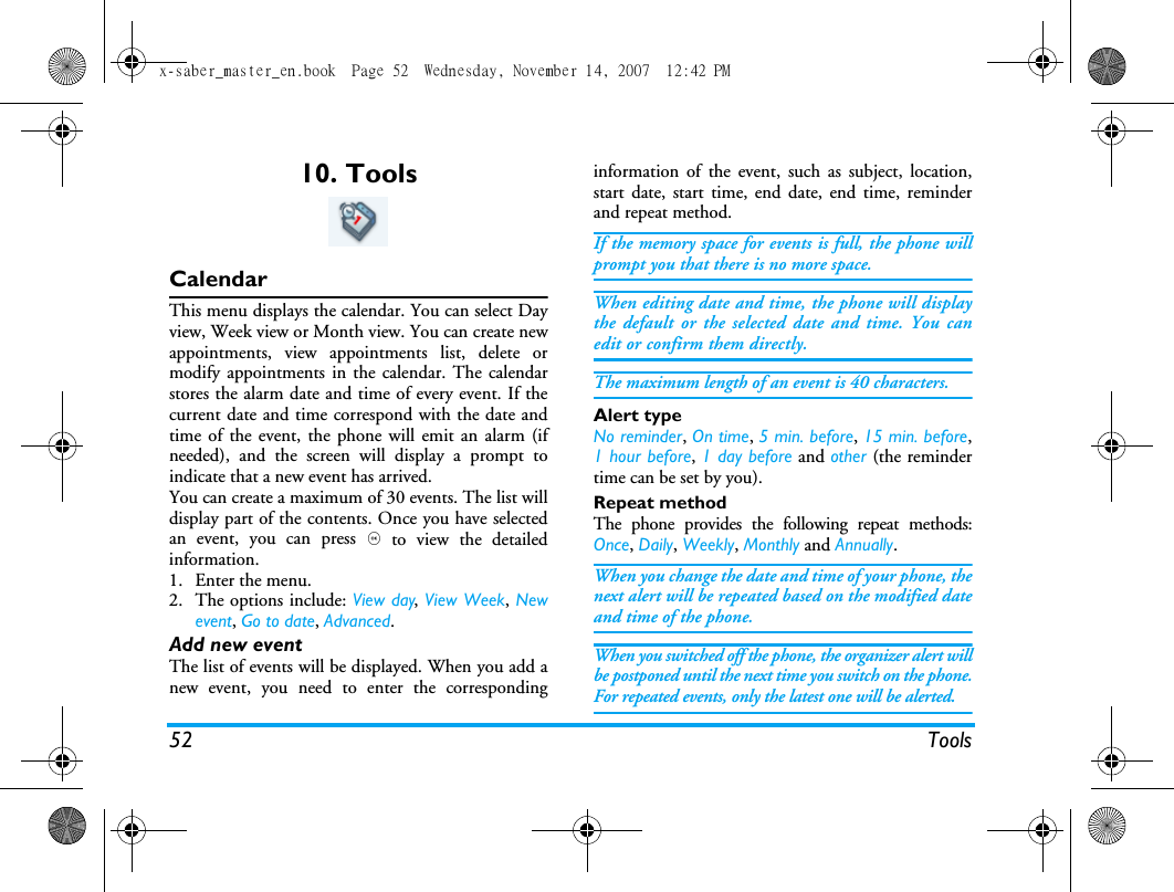 52 Tools10. ToolsCalendarThis menu displays the calendar. You can select Dayview, Week view or Month view. You can create newappointments, view appointments list, delete ormodify appointments in the calendar. The calendarstores the alarm date and time of every event. If thecurrent date and time correspond with the date andtime of the event, the phone will emit an alarm (ifneeded), and the screen will display a prompt toindicate that a new event has arrived. You can create a maximum of 30 events. The list willdisplay part of the contents. Once you have selectedan event, you can press , to view the detailedinformation.1. Enter the menu.2. The options include: View day, View Week, Newevent, Go to date, Advanced.Add new eventThe list of events will be displayed. When you add anew event, you need to enter the correspondinginformation of the event, such as subject, location,start date, start time, end date, end time, reminderand repeat method.If the memory space for events is full, the phone willprompt you that there is no more space. When editing date and time, the phone will displaythe default or the selected date and time. You canedit or confirm them directly. The maximum length of an event is 40 characters. Alert typeNo reminder, On time, 5 min. before, 15 min. before,1 hour before, 1 day before and other (the remindertime can be set by you).Repeat methodThe phone provides the following repeat methods:Once, Daily, Weekly, Monthly and Annually.When you change the date and time of your phone, thenext alert will be repeated based on the modified dateand time of the phone. When you switched off the phone, the organizer alert willbe postponed until the next time you switch on the phone.For repeated events, only the latest one will be alerted. x-saber_master_en.book  Page 52  Wednesday, November 14, 2007  12:42 PM
