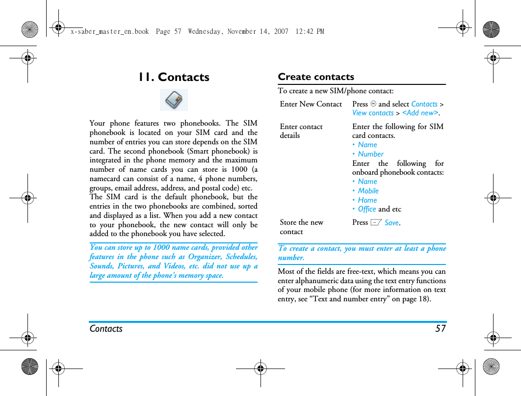 Contacts 5711. ContactsYour phone features two phonebooks. The SIMphonebook is located on your SIM card and thenumber of entries you can store depends on the SIMcard. The second phonebook (Smart phonebook) isintegrated in the phone memory and the maximumnumber of name cards you can store is 1000 (anamecard can consist of a name, 4 phone numbers,groups, email address, address, and postal code) etc.The SIM card is the default phonebook, but theentries in the two phonebooks are combined, sortedand displayed as a list. When you add a new contactto your phonebook, the new contact will only beadded to the phonebook you have selected.You can store up to 1000 name cards, provided otherfeatures in the phone such as Organizer, Schedules,Sounds, Pictures, and Videos, etc. did not use up alarge amount of the phone's memory space.Create contactsTo create a new SIM/phone contact:To create a contact, you must enter at least a phonenumber.Most of the fields are free-text, which means you canenter alphanumeric data using the text entry functionsof your mobile phone (for more information on textentry, see &ldquo;Text and number entry&rdquo; on page 18).Enter New Contact Press , and select Contacts >View contacts > <Add new>.Enter contact detailsEnter the following for SIMcard contacts.&bull;Name&bull;NumberEnter the following foronboard phonebook contacts:&bull;Name&bull; Mobile&bull;Home&bull; Office and etcStore the new contactPress L Save.x-saber_master_en.book  Page 57  Wednesday, November 14, 2007  12:42 PM