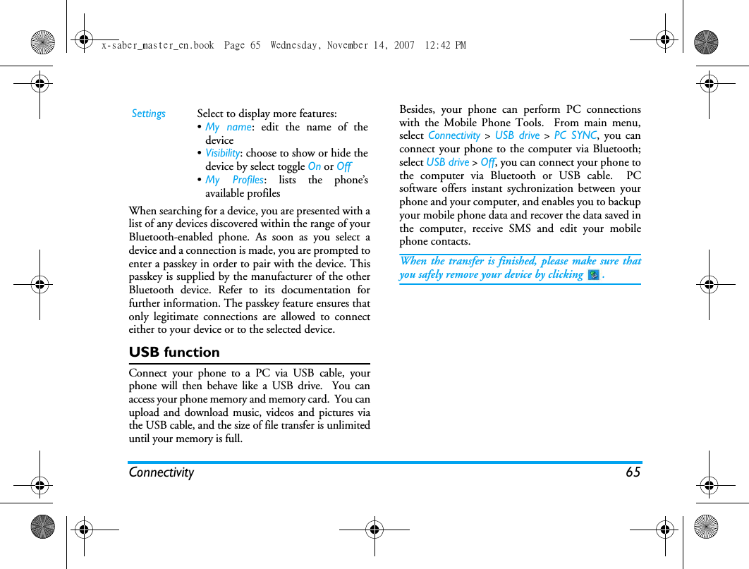 Connectivity 65When searching for a device, you are presented with alist of any devices discovered within the range of yourBluetooth-enabled phone. As soon as you select adevice and a connection is made, you are prompted toenter a passkey in order to pair with the device. Thispasskey is supplied by the manufacturer of the otherBluetooth device. Refer to its documentation forfurther information. The passkey feature ensures thatonly legitimate connections are allowed to connecteither to your device or to the selected device.USB functionConnect your phone to a PC via USB cable, yourphone will then behave like a USB drive.  You canaccess your phone memory and memory card.  You canupload and download music, videos and pictures viathe USB cable, and the size of file transfer is unlimiteduntil your memory is full.Besides, your phone can perform PC connectionswith the Mobile Phone Tools.  From main menu,select  Connectivity > USB drive > PC SYNC, you canconnect your phone to the computer via Bluetooth;select USB drive > Off, you can connect your phone tothe computer via Bluetooth or USB cable.  PCsoftware offers instant sychronization between yourphone and your computer, and enables you to backupyour mobile phone data and recover the data saved inthe computer, receive SMS and edit your mobilephone contacts.When the transfer is finished, please make sure thatyou safely remove your device by clicking  .Settings Select to display more features:&bull;My name: edit the name of thedevice&bull;Visibility: choose to show or hide thedevice by select toggle On or Off&bull;My Profiles: lists the phone&rsquo;savailable profilesx-saber_master_en.book  Page 65  Wednesday, November 14, 2007  12:42 PM