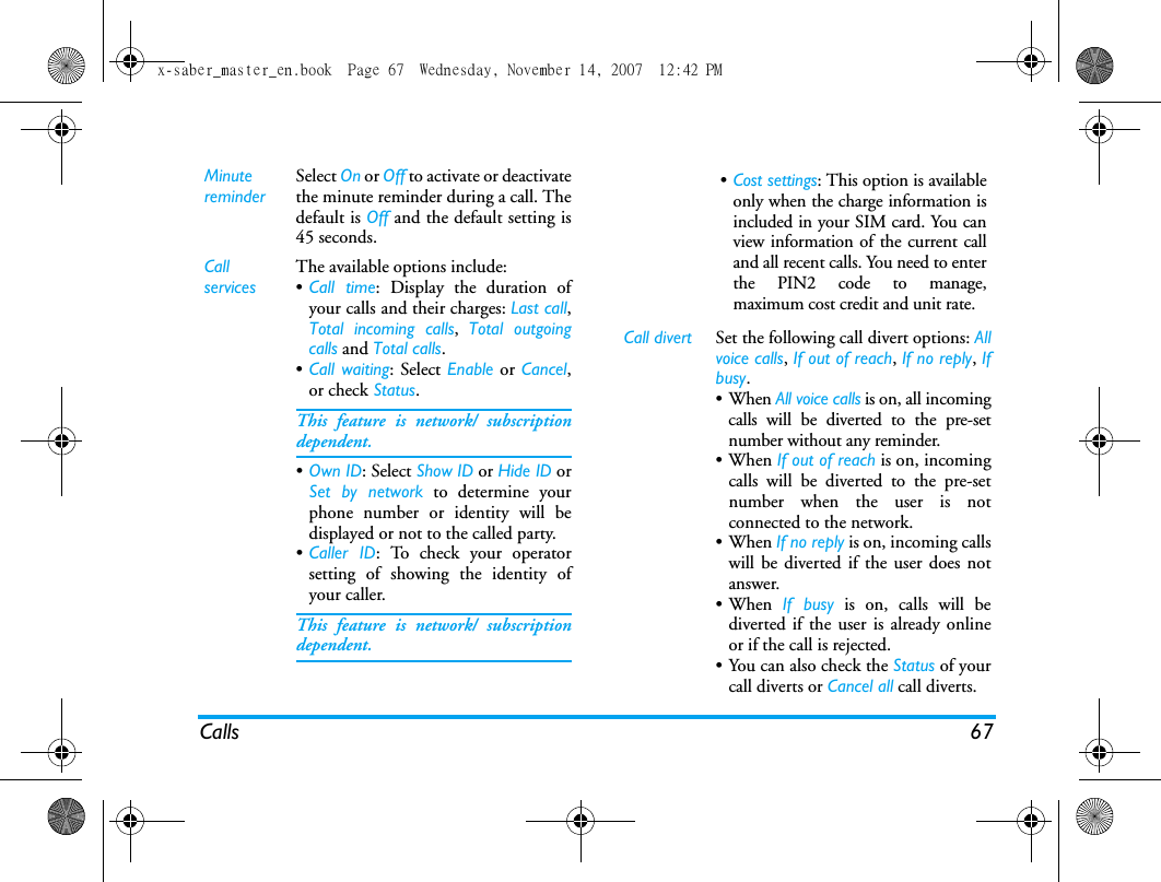 Calls 67MinutereminderSelect On or Off to activate or deactivatethe minute reminder during a call. Thedefault is Off and the default setting is45 seconds.Call servicesThe available options include:&bull;Call time: Display the duration ofyour calls and their charges: Last call,Total incoming calls,  Total outgoingcalls and Total calls.&bull;Call waiting: Select Enable or Cancel,or check Status.This feature is network/ subscriptiondependent.&bull;Own ID: Select Show ID or Hide ID orSet by network to determine yourphone number or identity will bedisplayed or not to the called party.&bull;Caller ID: To check your operatorsetting of showing the identity ofyour caller.This feature is network/ subscriptiondependent.&bull;Cost settings: This option is availableonly when the charge information isincluded in your SIM card. You canview information of the current calland all recent calls. You need to enterthe PIN2 code to manage,maximum cost credit and unit rate. Call divert Set the following call divert options: Allvoice calls, If out of reach, If no reply, Ifbusy. &bull;When All voice calls is on, all incomingcalls will be diverted to the pre-setnumber without any reminder. &bull;When If out of reach is on, incomingcalls will be diverted to the pre-setnumber when the user is notconnected to the network. &bull;When If no reply is on, incoming callswill be diverted if the user does notanswer. &bull;When If busy is on, calls will bediverted if the user is already onlineor if the call is rejected.&bull; You can also check the Status of yourcall diverts or Cancel all call diverts.x-saber_master_en.book  Page 67  Wednesday, November 14, 2007  12:42 PM