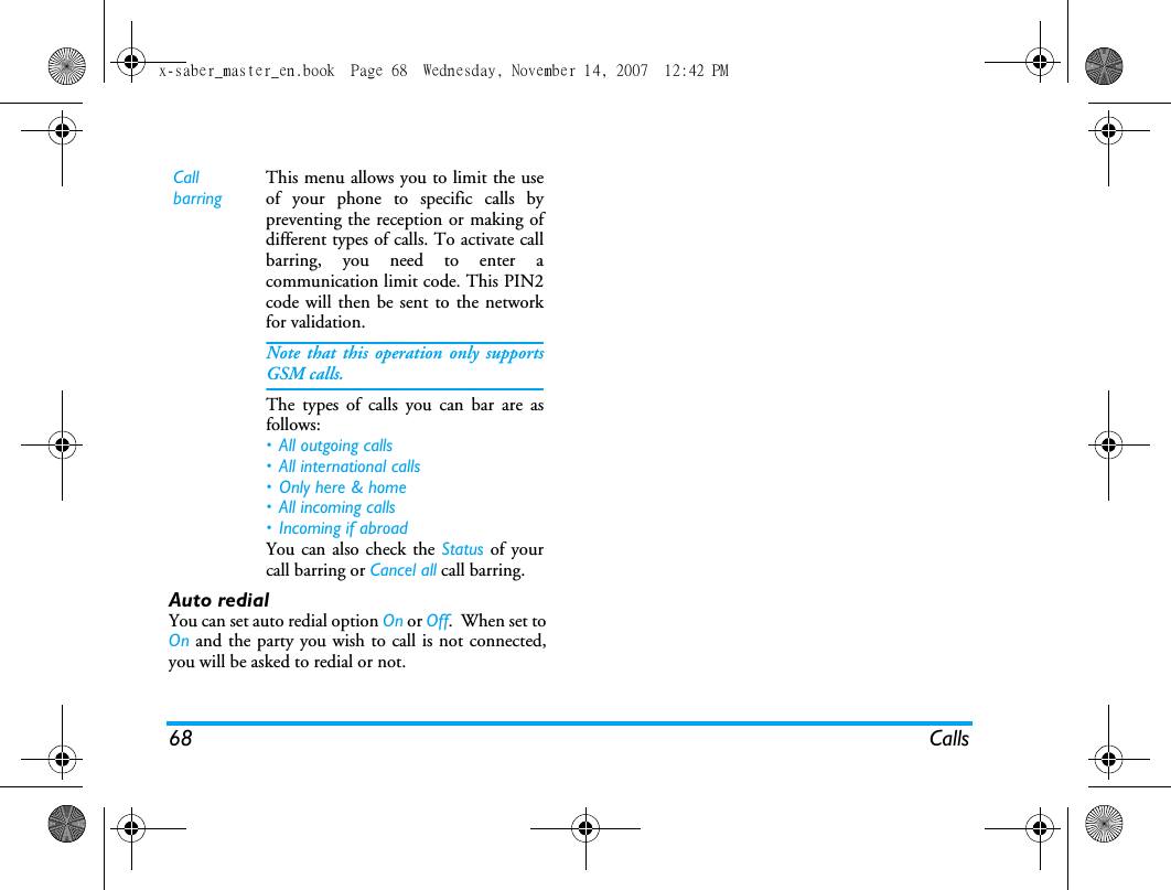 68 CallsAuto redialYou can set auto redial option On or Off.  When set toOn and the party you wish to call is not connected,you will be asked to redial or not.  Call barringThis menu allows you to limit the useof your phone to specific calls bypreventing the reception or making ofdifferent types of calls. To activate callbarring, you need to enter acommunication limit code. This PIN2code will then be sent to the networkfor validation.Note that this operation only supportsGSM calls. The types of calls you can bar are asfollows:&bull; All outgoing calls&bull; All international calls&bull; Only here &amp; home&bull; All incoming calls&bull; Incoming if abroadYou can also check the Status of yourcall barring or Cancel all call barring. x-saber_master_en.book  Page 68  Wednesday, November 14, 2007  12:42 PM