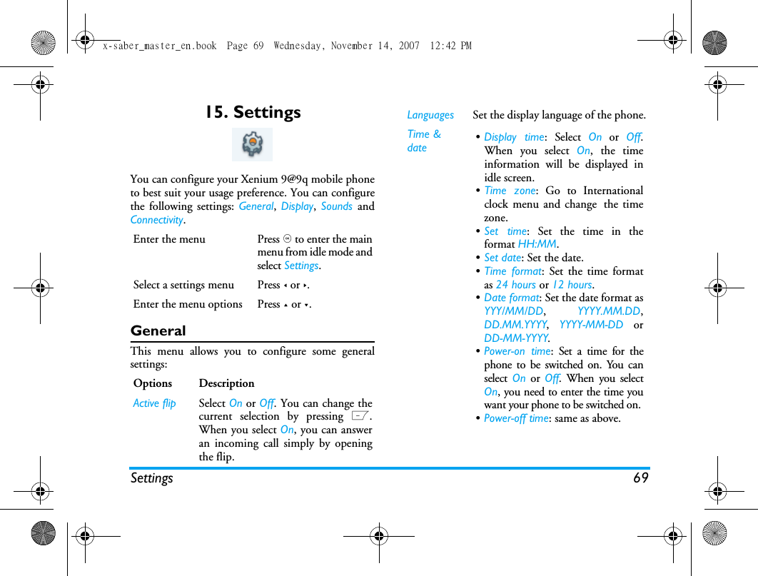 Settings 6915. SettingsYou can configure your Xenium 9@9q mobile phoneto best suit your usage preference. You can configurethe following settings: General,  Display,  Sounds  andConnectivity.GeneralThis menu allows you to configure some generalsettings:Enter the menu Press , to enter the mainmenu from idle mode andselect Settings.Select a settings menu Press < or >.Enter the menu options Press + or -.Options DescriptionActive flip Select On or Off. You can change thecurrent selection by pressing L.When you select On, you can answeran incoming call simply by openingthe flip.Languages Set the display language of the phone.Time &amp; date &bull;Display time: Select On or Off.When you select On, the timeinformation will be displayed inidle screen.&bull;Time zone: Go to Internationalclock menu and change the timezone.&bull;Set time: Set the time in theformat HH:MM.&bull;Set date: Set the date.&bull;Time format: Set the time formatas 24 hours or 12 hours.&bull;Date format: Set the date format asYYY/MM/DD,  YYYY.MM.DD,DD.MM.YYYY,  YYYY-MM-DD orDD-MM-YYYY.&bull;Power-on time: Set a time for thephone to be switched on. You canselect  On or Off. When you selectOn, you need to enter the time youwant your phone to be switched on. &bull;Power-off time: same as above.x-saber_master_en.book  Page 69  Wednesday, November 14, 2007  12:42 PM