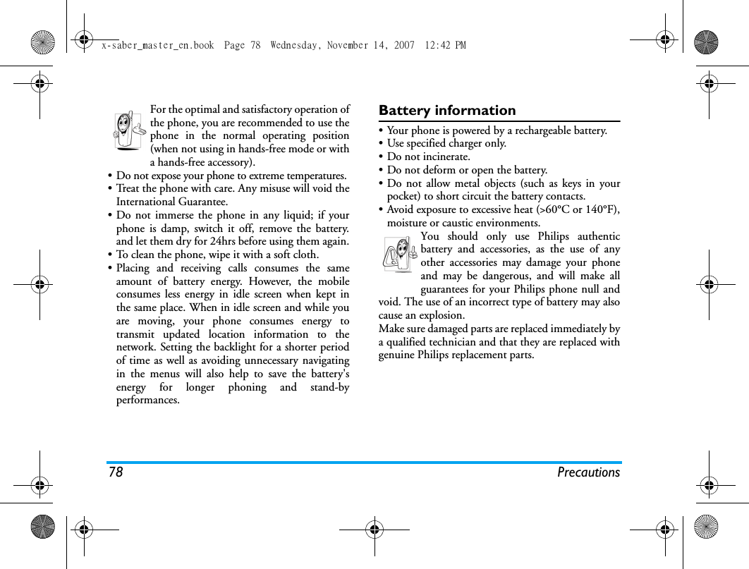 78 PrecautionsFor the optimal and satisfactory operation ofthe phone, you are recommended to use thephone in the normal operating position(when not using in hands-free mode or witha hands-free accessory).&bull; Do not expose your phone to extreme temperatures.&bull; Treat the phone with care. Any misuse will void theInternational Guarantee.&bull; Do not immerse the phone in any liquid; if yourphone is damp, switch it off, remove the battery.and let them dry for 24hrs before using them again.&bull; To clean the phone, wipe it with a soft cloth.&bull; Placing and receiving calls consumes the sameamount of battery energy. However, the mobileconsumes less energy in idle screen when kept inthe same place. When in idle screen and while youare moving, your phone consumes energy totransmit updated location information to thenetwork. Setting the backlight for a shorter periodof time as well as avoiding unnecessary navigatingin the menus will also help to save the battery'senergy for longer phoning and stand-byperformances.Battery information&bull; Your phone is powered by a rechargeable battery.&bull; Use specified charger only.&bull; Do not incinerate.&bull; Do not deform or open the battery.&bull; Do not allow metal objects (such as keys in yourpocket) to short circuit the battery contacts.&bull; Avoid exposure to excessive heat (>60&deg;C or 140&deg;F),moisture or caustic environments.You should only use Philips authenticbattery and accessories, as the use of anyother accessories may damage your phoneand may be dangerous, and will make allguarantees for your Philips phone null andvoid. The use of an incorrect type of battery may alsocause an explosion.Make sure damaged parts are replaced immediately bya qualified technician and that they are replaced withgenuine Philips replacement parts.x-saber_master_en.book  Page 78  Wednesday, November 14, 2007  12:42 PM